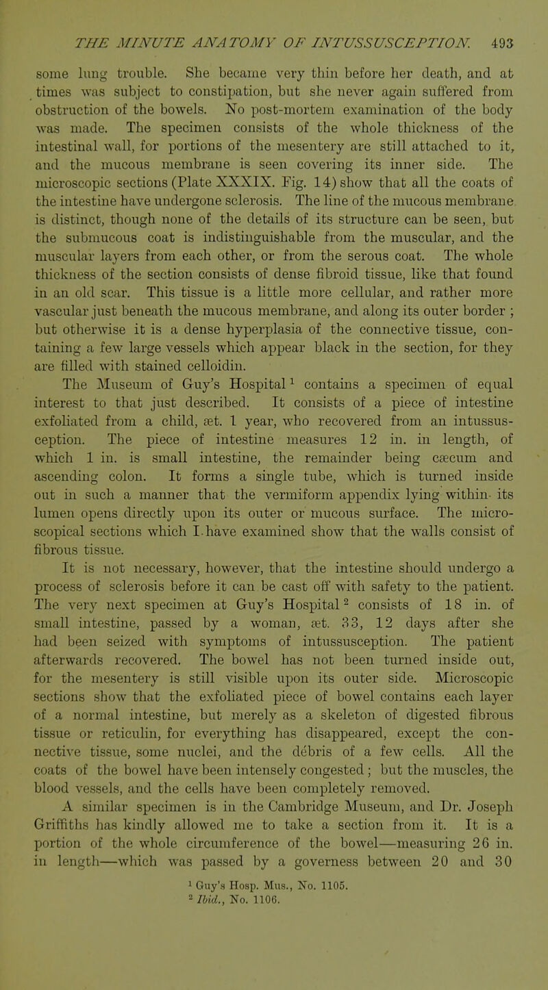 some lung trouble. She became very thin before her death, and at times was subject to constipation, but she never again suffered from obstruction of the bowels. No post-mortem examination of the body was made. The specimen consists of the whole thickness of the intestinal wall, for portions of the mesentery are still attached to it, and the mucous membrane is seen covering its inner side. The microscopic sections (Plate XXXIX. Fig. 14) show that all the coats of the intestine have undergone sclerosis. The line of the nmcous membrane is distinct, though none of the details of its structure can be seen, but the submucous coat is indistinguishable from the muscular, and the muscular layers from each other, or from the serous coat. The whole thickness of the section consists of dense fibroid tissue, like that found in an old scar. This tissue is a little more cellular, and rather more vascular just beneath the mucous membrane, and along its outer border ; but otherwise it is a dense hyperplasia of the connective tissue, con- taining a few large vessels which appear black in the section, for they are filled with stained celloidin. The Museum of Guy's Hospital1 contains a specimen of equal interest to that just described. It consists of a piece of intestine exfoliated from a child, oet. 1 year, who recovered from an intussus- ception. The piece of intestine measures 12 in. in length, of which 1 in. is small intestine, the remainder being caecum and ascending colon. It forms a single tube, which is turned inside out in such a manner that the vermiform appendix lying within- its lumen opens directly upon its outer or mucous surface. The micro- scopical sections which I-have examined show that the walls consist of fibrous tissue. It is not necessary, however, that the intestine should undergo a process of sclerosis before it can be cast off with safety to the patient. The very next specimen at Guy's Hospital2 consists of 18 in. of small intestine, passed by a woman, set. 33, 12 days after she had been seized with symptoms of intussusception. The patient afterwards recovered. The bowel has not been turned inside out, for the mesentery is still visible upon its outer side. Microscopic sections show that the exfoliated piece of bowel contains each layer of a normal intestine, but merely as a skeleton of digested fibrous tissue or reticulin, for everything has disappeared, except the con- nective tissue, some nuclei, and the debris of a few cells. All the coats of the bowel have been intensely congested ; but the muscles, the blood vessels, and the cells have been completely removed. A similar specimen is in the Cambridge Museum, and Dr. Joseph Griffiths has kindly allowed me to take a section from it. It is a portion of the whole circumference of the bowel—measuring 26 in. in length—which was passed by a governess between 20 and 30 1 Guy's Hosp. Mus., No. 1105. 2 Ibid., No. 1106.