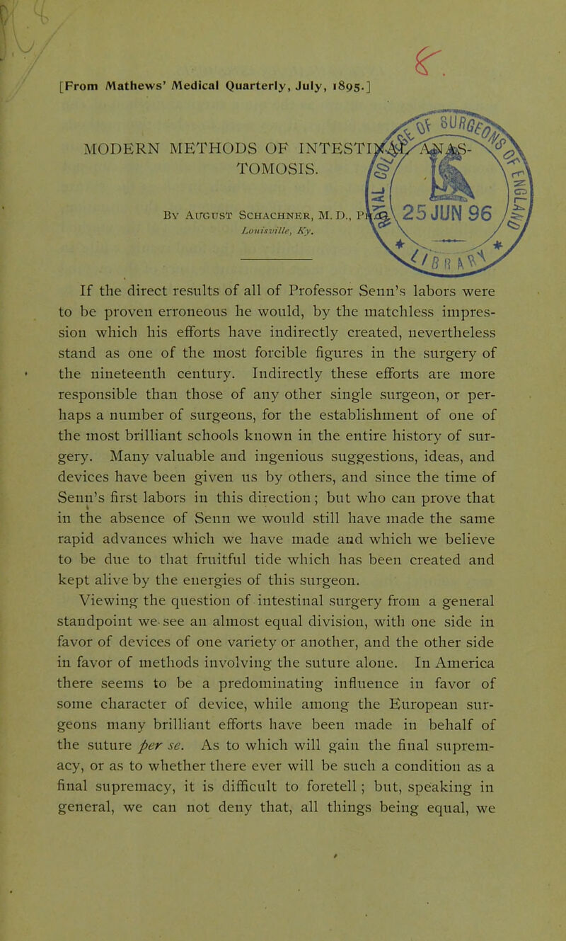 r. [From Mathews' Medical Quarterly, July, 1895.] MODERN METHODS OF INTESTltf§fe TOMOSIS. BY AirCUST SCHACHNKR, M. D., P Louisville, Ky. If the direct results of all of Professor Semi's labors were to be proven erroneous he would, by the matchless impres- sion which his efforts have indirectly created, nevertheless stand as one of the most forcible figures in the surgery of the nineteenth century. Indirectly these efforts are more responsible than those of any other single surgeon, or per- haps a number of surgeons, for the establishment of one of the most brilliant schools known in the entire history of sur- gery. Many valuable and ingenious suggestions, ideas, and devices have been given us by others, and since the time of Senn's first labors in this direction; but who can prove that in the absence of Senn we would still have made the same rapid advances which we have made and which we believe to be due to that fruitful tide which has been created and kept alive by the energies of this surgeon. Viewing the question of intestinal surgery from a general standpoint we-see an almost equal division, with one side in favor of devices of one variety or another, and the other side in favor of methods involving the suture alone. In America there seems to be a predominating influence in favor of some character of device, while among the European sur- geons many brilliant efforts have been made in behalf of the suture per se. As to which will gain the final suprem- acy, or as to whether there ever will be such a condition as a final supremacy, it is difficult to foretell; but, speaking in general, we can not deny that, all things being equal, we