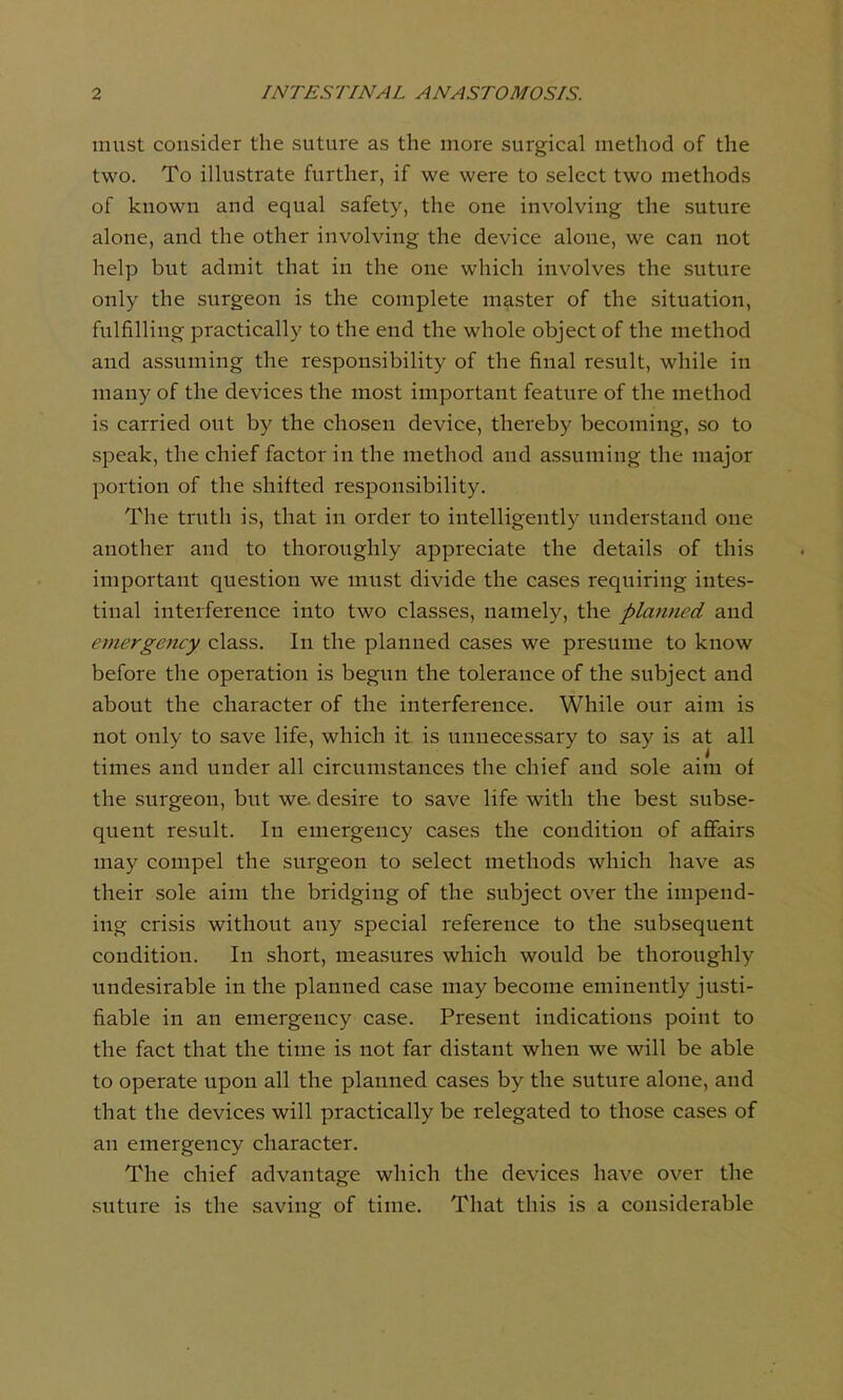 must consider the suture as the more surgical method of the two. To illustrate further, if we were to select two methods of known and equal safety, the one involving the suture alone, and the other involving the device alone, we can not help but admit that in the one which involves the suture only the surgeon is the complete master of the situation, fulfilling practically to the end the whole object of the method and assuming the responsibility of the final result, while in many of the devices the most important feature of the method is carried out by the chosen device, thereby becoming, so to speak, the chief factor in the method and assuming the major portion of the shifted responsibility. The truth is, that in order to intelligently understand one another and to thoroughly appreciate the details of this important question we must divide the cases requiring intes- tinal interference into two classes, namely, the planned and emergency class. In the planned cases we presume to know before the operation is begun the tolerance of the subject and about the character of the interference. While our aim is not only to save life, which it is unnecessary to say is at all times and under all circumstances the chief and sole aim of the surgeon, but we desire to save life with the best subse- quent result. In emergency cases the condition of affairs may compel the surgeon to select methods which have as their sole aim the bridging of the subject over the impend- ing crisis without any special reference to the subsequent condition. In short, measures which would be thoroughly undesirable in the planned case may become eminently justi- fiable in an emergency case. Present indications point to the fact that the time is not far distant when we will be able to operate upon all the planned cases by the suture alone, and that the devices will practically be relegated to those cases of an emergency character. The chief advantage which the devices have over the suture is the saving of time. That this is a considerable