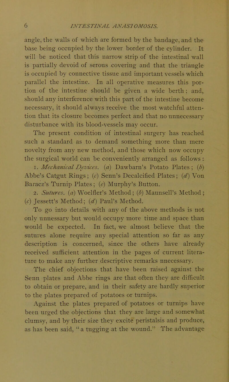 angle, the walls of which are formed by the bandage, and the base being occupied by the lower border of the cylinder. It will be noticed that this narrow strip of the intestinal wall is partially devoid of serous covering and that the triangle is occupied by connective tissue and important vessels which parallel the intestine. In all operative measures this por- tion of the intestine should be given a wide berth ; and, should any interference with this part of the intestine become necessary, it should always receive the most watchful atten- tion that its closure becomes perfect and that no unnecessary disturbance with its blood-vessels may occur. The present condition of intestinal surgery has reached such a standard as to demand something more than mere novelty from any new method, and those which now occupy the surgical world can be conveniently arranged as follows : 1. Mechanical Devices, (a) Dawbarn's Potato Plates; (b) Abbe's Catgut Rings; (c) Senn's Decalcified Plates; (d) Von Baracz's Turnip Plates; (e) Murphy's Button. 2. Sutures, (a) Woelfler's Method; (b) Maunsell's Method; (c) Jessett's Method; (d) Paul's Method. To go into details with any of the above methods is not only unnessary but would occupy more time and space than would be expected. In fact, we almost believe that the sutures alone require any special attention so far as any description is concerned, since the others have already received sufficient attention in the pages of current litera- ture to make any further descriptive remarks nnecessary. The chief objections that have been raised against the Senn plates and Abbe rings are that often they are difficult to obtain or prepare, and in their safety are hardly superior to the plates prepared of potatoes or turnips. Against the plates prepared of potatoes or turnips have been urged the objections that they are large and somewhat clumsy, and by their size they excite peristalsis and produce, as has been said,  a tugging at the wound. The advantage