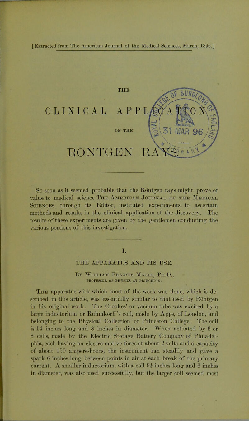 [Extracted from The American Journal of the Medical Sciences, March, 1896.] THE CLINICAL APPL OF THE KONTGEN KA So soon as it seemed probable that the Rontgen rays might prove of value to medical science The American Journal of the Medic al Sciences, through its Editor, instituted experiments to ascertain methods and results in the clinical application of the discovery. The results of these experiments are given by the gentlemen conducting the various portions of this investigation. I. THE APPAEATUS AND ITS USE. By William Francis Magie, Ph.D., PROFESSOR OF PHYSICS AT PRINCETON. The apparatus with which most of the work was done, which is de- scribed in this article, was essentially similar to that used by Rcmtgen in his original work. The Crookes' or vacuum tube was excited by a large inductorium or RuhmkorfF's coil, made by Apps, of London, and belonging to the Physical Collection of Princeton College. The coil is 14 inches long and 8 inches in diameter. When actuated by 6 or 8 cells, made by the Electric Storage Battery Company of Philadel- phia, each having an electro-motive force of about 2 volts and a capacity of about 150 ampere-hours, the instrument ran steadily and gave a spark (i inches long between points in air at each break of the primary current. A smaller inductorium, with a coil 9£ inches long and 6 inches in diameter, was also used successfully, but the larger coil seemed most