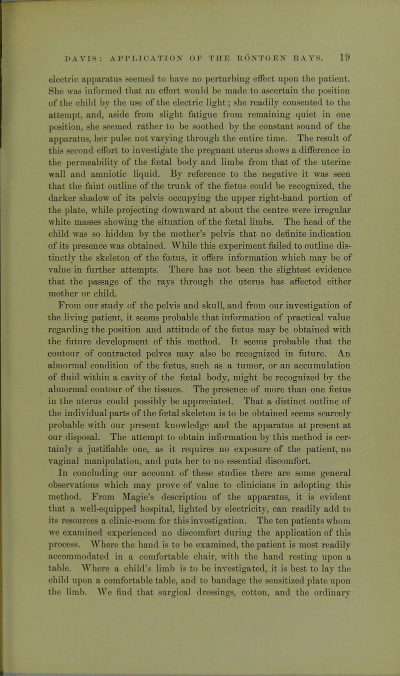 electrio apparatus seemed to have no perturbing effect upon the patieut. She was informed that an effort would be made to ascertain the position of the child by the use of the electric light; she readily consented to the attempt, and, aside from slight fatigue from remaining quiet in one position, she seemed rather to be soothed by the constant sound of the apparatus, her pulse not varying through the entire time. The result of this second effort to investigate the pregnant uterus shows a difference in the permeability of the foetal body and limbs from that of the uterine wall and amniotic liquid. By reference to the negative it was seen that the faint outline of the trunk of the foetus could be recognized, the darker shadow of its pelvis occupying the upper right-hand portion of the plate, while projecting downward at about the centre were irregular white masses showing the situation of the foetal limbs. The head of the child was so hidden by the mother's pelvis that no definite indication of its presence was obtained. While this experiment failed to outline dis- tinctly the skeleton of the foetus, it offers information which may be of value in further attempts. There has not been the slightest evidence that the passage of the rays through the uterus has affected either mother or child. From our study of the pelvis and skull, and from our investigation of the living patient, it seems probable that information of practical value regarding the position and attitude of the foetus may be obtained with the future development of this method. It seems probable that the contour of contracted pelves may also be recognized in future. An abnormal condition of the foetus, such as a tumor, or an accumulation of fluid within a cavity of the foetal body, might be recognized by the abnormal contour of the tissues. The presence of more than one foetus in the uterus could possibly be appreciated. That a distinct outline of the individual parts of the foetal skeleton is to be obtained seems scarcely probable with our present knowledge and the apparatus at present at our disposal. The attempt to obtain information by this method is cer- tainly a justifiable one, as it requires no exposure of the patient, no vaginal manipulation, and puts her to no essential discomfort. In concluding our account of these studies there are some general observations which may prove of value to clinicians in adopting this method. From Magie's description of the apparatus, it is evident that a well-equipped hospital, lighted by electricity, can readily add to its resources a clinic-room for this investigation. The ten patients whom we examined experienced no discomfort during the application of this process. Where the hand is to be examined, the patient is most readily accommodated in a comfortable chair, with the hand resting upon a table. Where a child's limb is to be investigated, it is best to lav the child upon a comfortable table, and to bandage the sensitized plate upon the limb. We find that surgical dressings, cotton, and the ordinary
