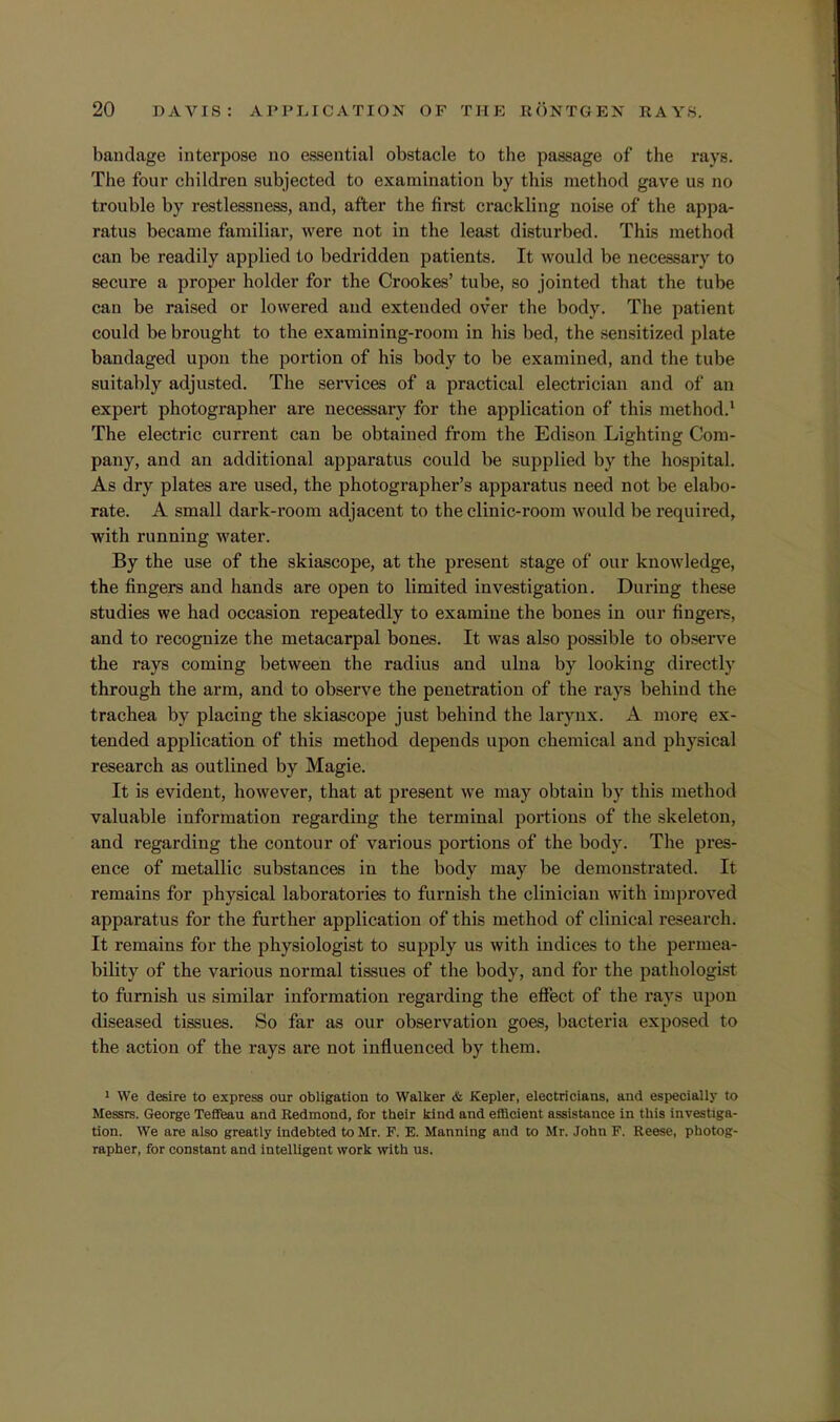 bandage interpose no essential obstacle to the passage of the rays. The four children subjected to examination by this method gave us no trouble by restlessness, and, after the first crackling noise of the appa- ratus became familiar, were not in the least disturbed. This method can be readily applied to bedridden patients. It would be necessary to secure a proper holder for the Crookes' tube, so jointed that the tube can be raised or lowered and extended over the body. The patient could be brought to the examining-room in his bed, the sensitized plate bandaged upon the portion of his body to be examined, and the tube suitably adjusted. The services of a practical electrician and of an expert photographer are necessary for the application of this method.1 The electric current can be obtained from the Edison Lighting Com- pany, and an additional apparatus could be supplied by the hospital. As dry plates are used, the photographer's apparatus need not be elabo- rate. A small dark-room adjacent to the clinic-room would be required, with running water. By the use of the skiascope, at the present stage of our knowledge, the fingers and hands are open to limited investigation. During these studies we had occasion repeatedly to examine the bones in our fingers, and to recognize the metacarpal bones. It was also possible to observe the rays coming between the radius and ulna by looking directly through the arm, and to observe the penetration of the rays behind the trachea by placing the skiascope just behind the larynx. A more ex- tended application of this method depends upon chemical and physical research as outlined by Magie. It is evident, however, that at present we may obtain by this method valuable information regarding the terminal portions of the skeleton, and regarding the contour of various portions of the body. The pres- ence of metallic substances in the body may be demonstrated. It remains for physical laboratories to furnish the clinician with improved apparatus for the further application of this method of clinical research. It remains for the physiologist to supply us with indices to the permea- bility of the various normal tissues of the body, and for the pathologist to furnish us similar information regarding the effect of the rays upon diseased tissues. So far as our observation goes, bacteria exposed to the action of the rays are not influenced by them. 1 We desire to express our obligation to Walker & Kepler, electricians, and especially to Messrs. George Teffeau and Redmond, for their kind and efficient assistance in this investiga- tion. We are also greatly indebted to Mr. F. E. Manning and to Mr. John F. Reese, photog- rapher, for constant and intelligent work with us.