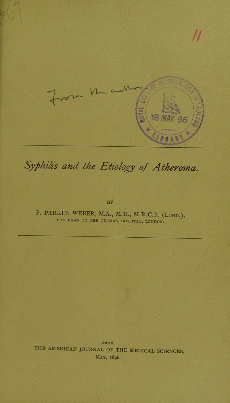 // Syphilis and the Etiology of Atheroma. BY F. PARKES WEBER, M.A., M.D., M.R.C.P. (Lond.), PHYSICIAN TO THE GERMAN HOSPITAL, LONDON. FROM THE AMERICAN JOURNAL OF THE MEDICAL SCIENCES, May, 1896.