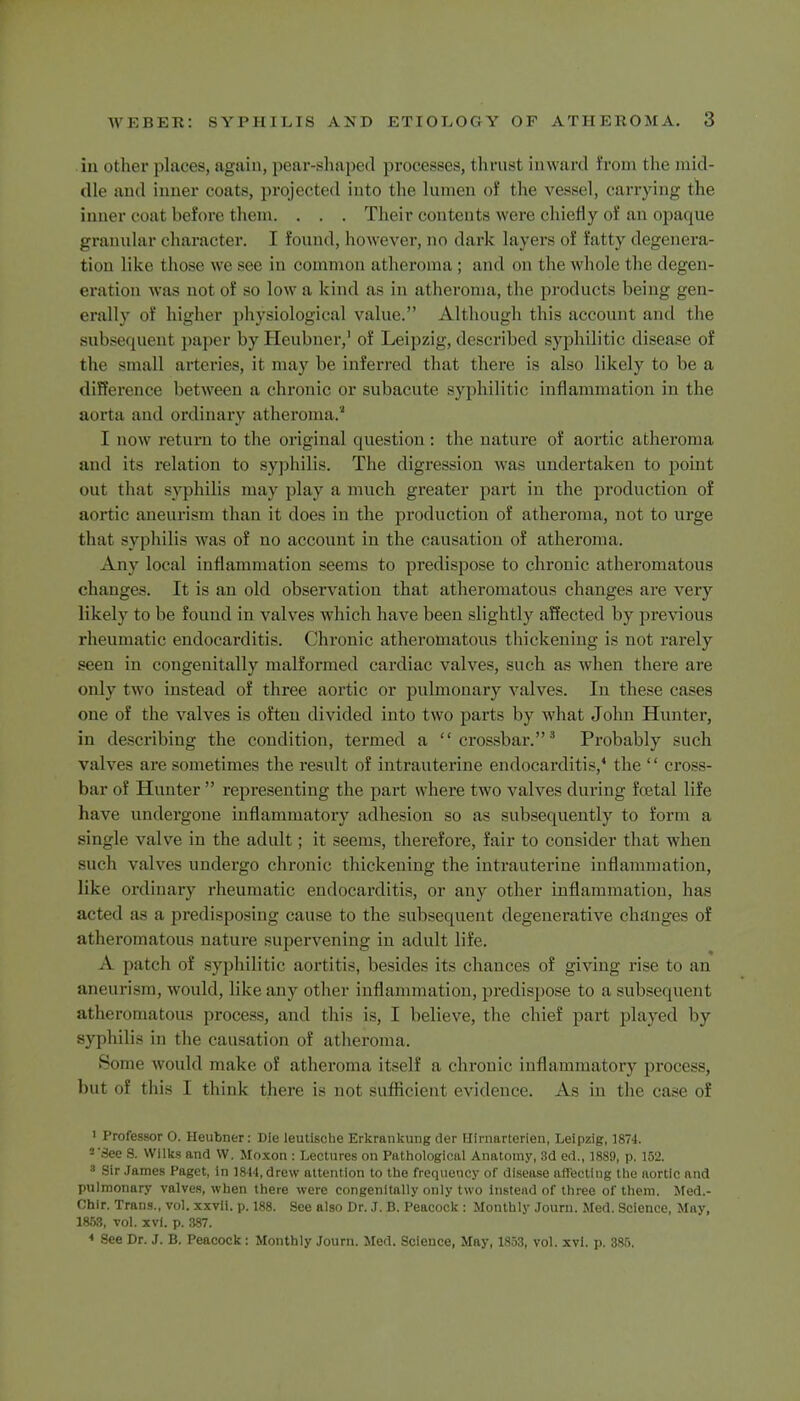 in other places, again, pear-shaped processes, thrust inward from the mid- dle and inner coals, projected into the lumen oi the vessel, carrying the inner coat before them. . . . Their contents were chiefly of an opaque granular character. I found, however, no dark layers of fatty defenera- tion like those we see in common atheroma ; and on the whole the degen- eration was not of so low a kind as in atheroma, the products being gen- erally f higher physiological value. Although this account and the subsequent paper byHeulmer,' of Leipzig, described syphilitic disease of the small arteries, it may be inferred that there is also likely to be a difference between a chronic or subacute syphilitic inflammation in the aorta and ordinary atheroma.' I now return to the original question : the nature of aortic atheroma and its relation to syphilis. The digression was undertaken to point out that syphilis may play a much greater part in the production of aortic aneurism than it does in the production of atheroma, not to urge that syphilis was of no account in the causation of atheroma. Any local inflammation seems to predispose to chronic atheromatous changes. It is an old observation that atheromatous changes are very likely to be found in valves which have been slightly affected by previous rheumatic endocarditis. Chronic atheromatous thickening is not rarely seen in congenitally malformed cardiac valves, such as when there are only two instead of three aortic or pulmonary valves. In these cases one of the valves is often divided into two parts by what John Hunter, in describing the condition, termed a crossbar.3 Probably such valves are sometimes the result of intrauterine endocarditis,4 the  cross- bar uf Hunter  representing the part where two valves during foetal life have undergone inflammatory adhesion so as subsequently to form a single valve in the adult; it seems, therefore, fair to consider that when such valves undergo chronic thickening the intrauterine inflammation, like ordinary rheumatic endocarditis, or any other inflammation, has acted as a predisposing cause to the subsequent degenerative changes of atheromatous nature supervening in adult life. A patch of syphilitic aortitis, besides its chances of giving rise to an aneurism, would, like any other inflammation, predispose to a subsequent atheromatous process, and this is, I believe, the chief part played by syphilis in the causation of atheroma. Some would make of atheroma itself a chronic inflammatory process, '••it of this 1 think there i- not sufficient evidence. As in the case of > Professor 0. Heubner: Die leutische Erkrankung der Hirnarterien, Leipzig, 1874. 2 See S. Wilks and W. Moxon : Lectures on Pathological Anatomy, 3d ed., 1889, p. 152. 3 Sir James Paget, in 1844, drew attention to the frequency of disease affecting the aortic and pulmonary valves, when there were congenitally only two instead of three of them. Med.- Ohlr. Trans., vol. xxvii. p. 188. See also Dr. J. B. Peacock : Monthly Joum. Med. Science, May, 1863, vol. xvi. p. 387. « See Dr. J. B. Peacock: Monthly Joum. Med. Science, May, 1853, vol. xvi. p. 885.