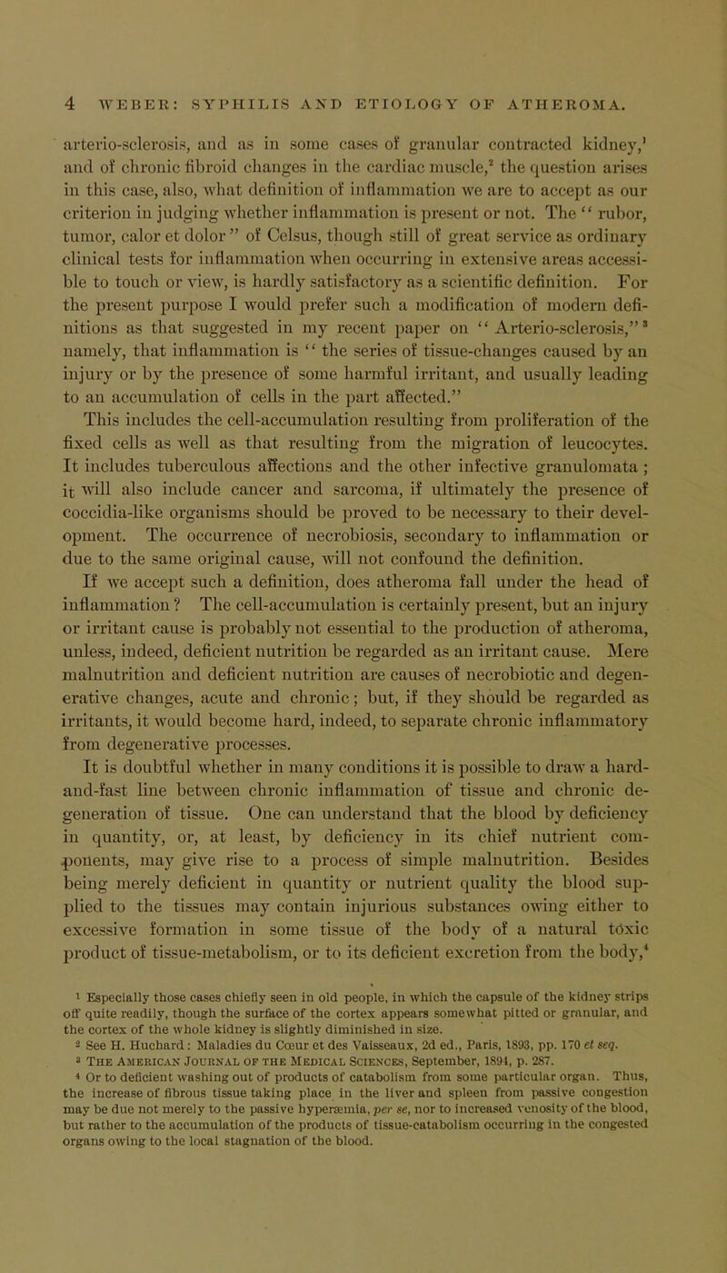arteriosclerosis, and as in some cases of granular contracted kidney,' and of chronic fibroid changes in the cardiac muscle,2 the question arises in this case, also, what definition of inflammation we are to accept as our criterion in judging whether inflammation is present or not. The  rubor, tumor, calor et dolor  of Celsus, though still of great service as ordinary clinical tests for inflammation when occurring in extensive areas accessi- ble to touch or view, is hardly satisfactory as a scientific definition. For the present purpose I would prefer such a modification of modern defi- nitions as that suggested in my recent paper on  Arterio-sclerosis, * namely, that inflammation is '' the series of tissue-changes caused by an injury or by the presence of some harmful irritant, and usually leading to an accumulation of cells in the part affected. This includes the cell-accumulation resulting from proliferation of the fixed cells as well as that resulting from the migration of leucocyte-. It includes tuberculous affections and the other infective granulomata ; it will also include cancer and sarcoma, if ultimately the presence of coccidia-like organisms should be proved to be necessary to their devel- opment. The occurrence of necrobiosis, secondary to inflammation or due to the same original cause, will not confound the definition. If we accept such a definition, does atheroma fall under the head of inflammation ? The cell-accumulation is certainly present, but an injury or irritant cause is probably not essential to the production of atheroma, unless, indeed, deficient nutrition be regarded as an irritant cause. Mere malnutrition and deficient nutrition are causes of necrobiotic and degen- erative changes, acute and chronic; but, if they should be regarded as irritants, it would become hard, indeed, to separate chronic inflammatory from degenerative processes. It is doubtful whether in many conditions it is possible to draw a hard- and-fast line between chronic inflammation of tissue and chronic de- generation of tissue. One can understand that the blood by deficiency in quantity, or, at least, by deficiency in its chief nutrient com- ponents, may give rise to a process of simple malnutrition. Besides being merely deficient in quantity or nutrient quality the blood sup- plied to the tissues may contain injurious substances owing either to excessive formation in some tissue of the body of a natural toxic product of tissue-metabolism, or to its deficient excretion from the body,4 1 Especially those cases chiefly seen in old people, in which the capsule of the kidney strips off quite readily, though the surface of the cortex appears somewhat pitted or granular, and the cortex of the whole kidney is slightly diminished in size. 2 See H. Huchard : Maladies du Coeur et des Vaisseaux, 2d ed., Paris, 1893, pp. 170 et seq. * The American Journal of the Medical Sciences, September, 1891, p. 287. * Or to deficient washing out of products of catabolism from some particular organ. Thus, the increase of fibrous tissue taking place in the liver and spleen from passive congestion may be due not merely to the passive hypersemia, per se, nor to increased vonosity of the blood, but rather to the accumulation of the products of tissue-catabolism occurring in the congested organs owing to the local stagnation of the blood.