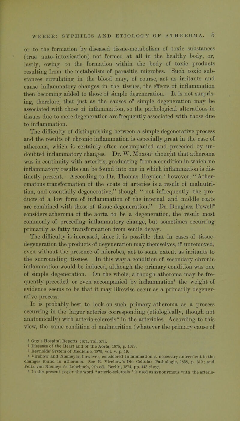 or to the formation by diseased tissue-metabolism of toxic substances (true auto-intoxication) not formed at all in the healthy body, or, lastly, owing to the formation within the body of toxic products resulting from the metabolism of parasitic microbes. Such toxic sub- stances circulating in the blood may, of course, act as irritants and cause inflammatory changes in the tissues, the effects of inflammation then becoming added to those of simple degeneration. It is not surpris- ing, therefore, that just as the causes of simple degeneration may be associated with those of inflammation, so the pathological alterations in tissues due to mere degeneration are frequently associated with those due to inflammation. The difficulty of distinguishing between a simple degenerative process and the results of chronic inflammation is especially great in the case of atheroma, which is certainly often accompanied and preceded by un- doubted inflammatory changes. Dr. W. Moxon1 thought that atheroma was in continuity with arteritis, graduating from a condition in which no inflammatory results can be found into one in which inflammation is dis- tinctly present. According to Dr. Thomas Hayden,2 however, Ather- omatous transformation of the coats of arteries is a result of malnutri- tion, and essentially degenerative, though  not infrequently the pro- ducts of a low form of inflammation of the internal and middle coats are combined with those of tissue-degeneration. Dr. Douglass Powell3 considers atheroma of the aorta to be a degeneration, the result most commonly of preceding inflammatory change, but sometimes occurring primarily as fatty transformation from senile decay. The difficulty is increased, since it is possible that in cases of tissue- degeneration the products of degeneration may themselves, if unremoved, even without the presence of microbes, act to some extent as irritants to the surrounding tissues. In this way a condition of secondary chronic inflammation would be induced, although the primary condition was one of simple degeneration. On the whole, although atheroma may be fre- quently preceded or even accompanied by inflammation4 the weight of evidence seems to be that it may likewise occur as a primarily degener- ative process. It is probably best to look on such primary atheroma as a process occurring in the larger arteries corresponding (etiologically, though not anatomically) with arterio-sclerosis6 in the arterioles. According to this view , the same condition of malnutrition (whatever the primary cause of 1 Guy's Hospital Reports, 1871, vol. xvi. * Diseases of the Heart and of the Aorta, 1875, p. 1073. 3 Reynolds' System of Medicine, 1879, vol. v. p. 19. 4 Virchow and Niemeyer, however, considered inflammation a necessary antecedent to the changes found in atheroma. See R. Vlrchow's Die CeUular Pathologie, 1858, p. 819; and Felix von Niemeyer's Lehrhuch, 9th ed., Berlin, 1874, pp. 448 et seq. 5 In the present paper the word arterio-sclerosis is used as synonymous with thearterio-