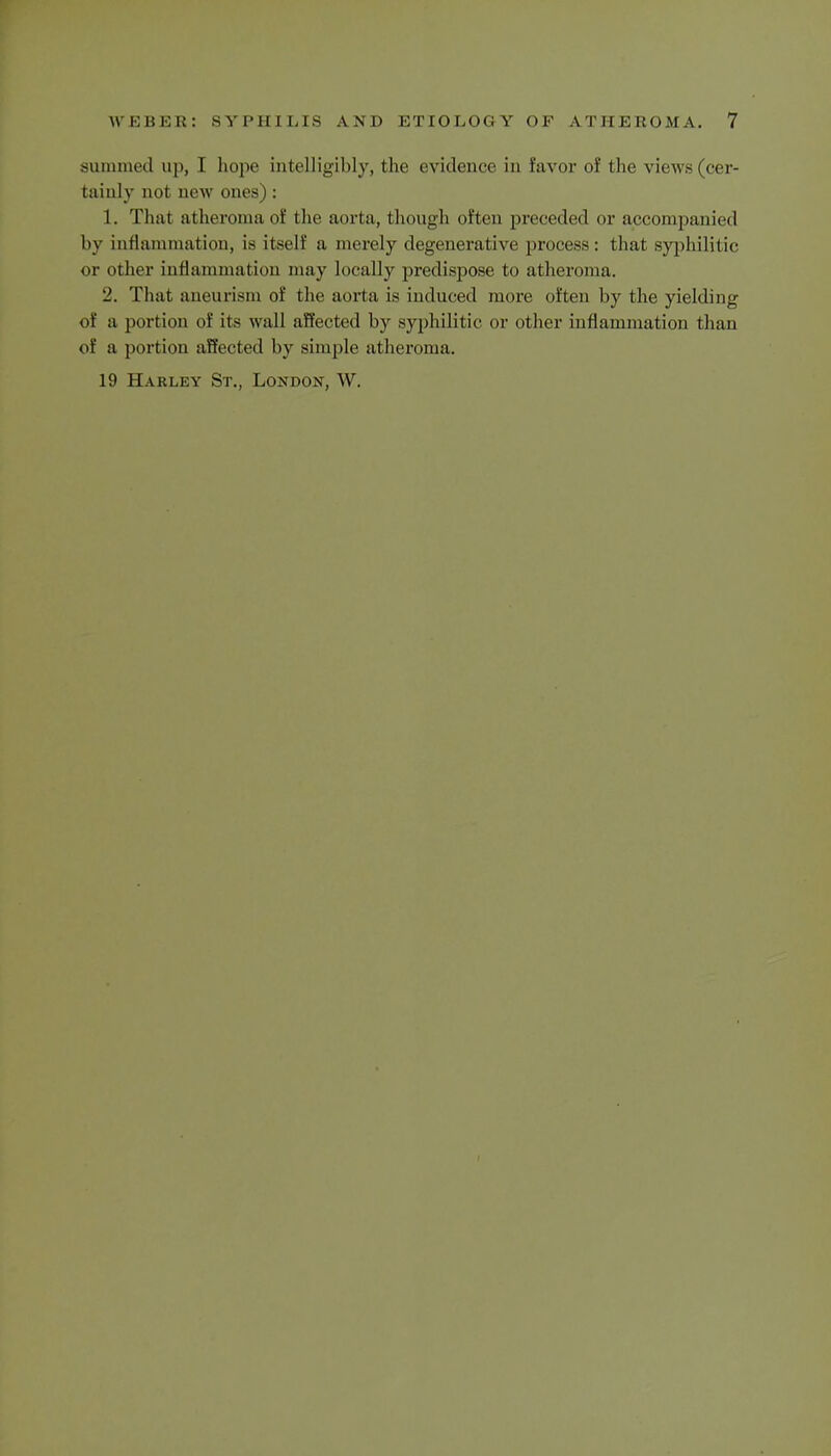 summed up, I hope intelligibly, the e vidence in favor of the views (cer- tainly not new ones) : 1. That atheroma of the aorta, though often preceded or accompanied by inflammation, is itself a merely degenerative process: that syphilitic or other inflammation may ideally predispose to atheroma. 2. That aneurism of the aorta is induced more often by the yielding of a portion of its wall affected by syphilitic or other inflammation than of a portion affected by simple atheroma. 19 Harley St., London, W.