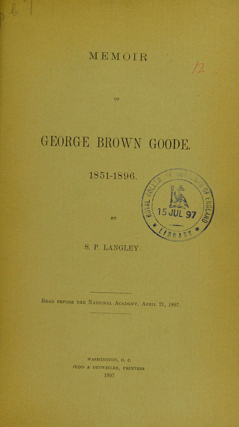 OF GEORGE BROWN GOODE. S. P. LANGLEY. BEFORE THE NATIONAL ACADEMY, APRIL 21, 1897. WASHINGTON, D. C. JUDD * DETWBILER, PRINTERS 1897