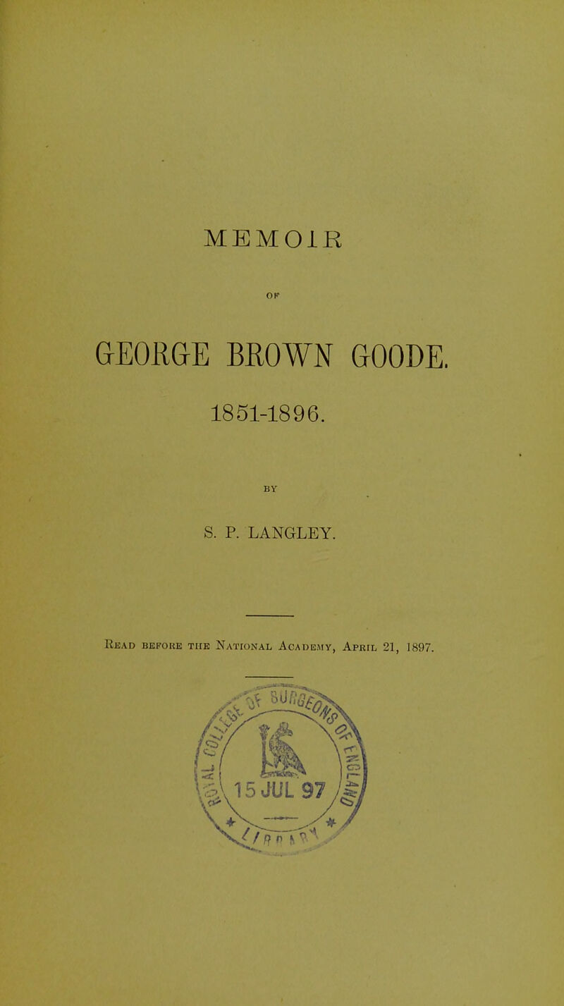 MEMOIR or GEORGE BROWN GOODE. 1851-1896. BY S. P. LANGLEY. Read bekoke the National Academy, April 21, 1897.