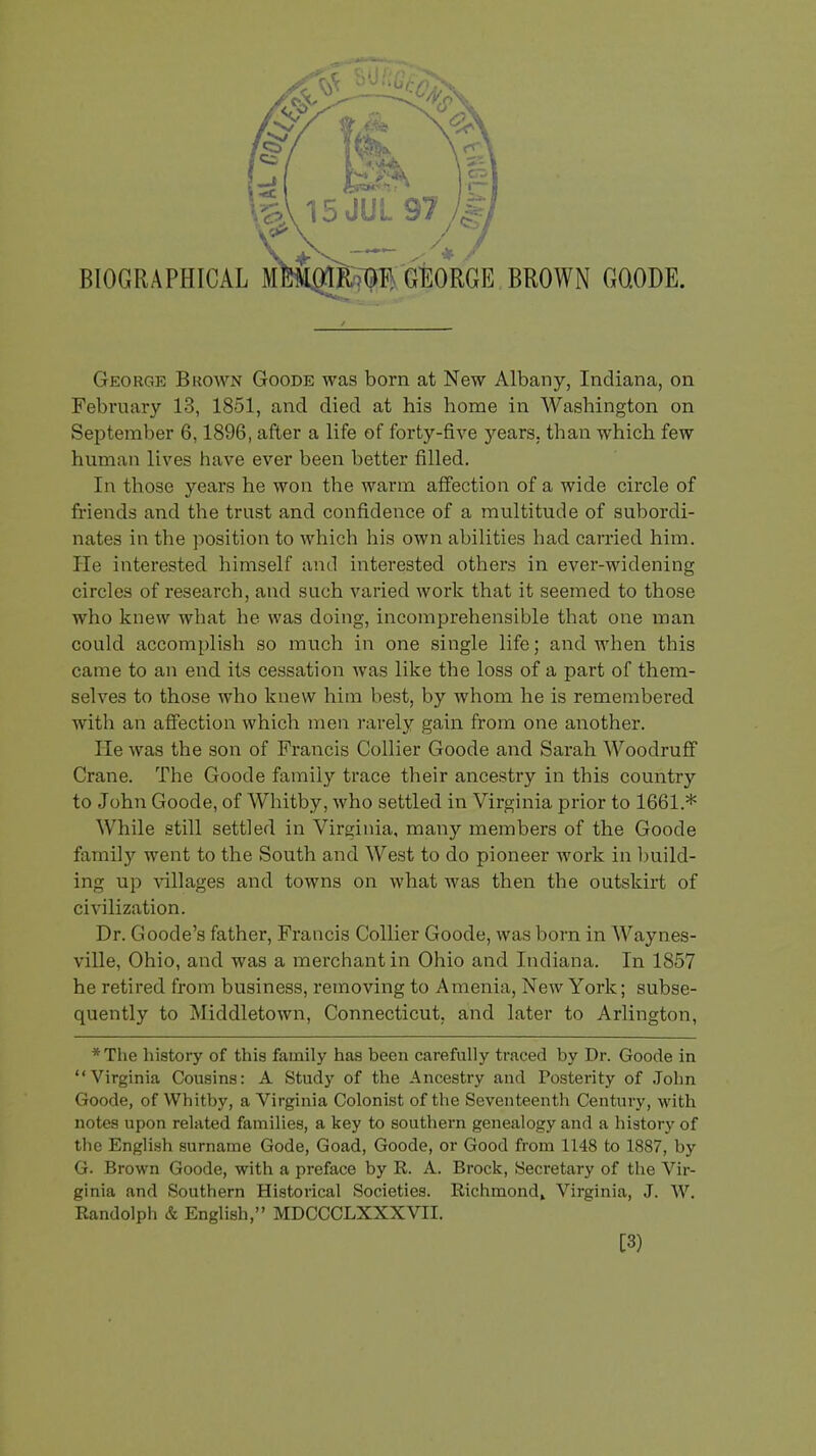 George Brown Goode was born at New Albany, Indiana, on February 13, 1851, and died at his home in Washington on September 6,1896, after a life of forty-five years, than which few human lives have ever been better filled. In those years he won the warm affection of a wide circle of friends and the trust and confidence of a multitude of subordi- nates in the position to which his own abilities had carried him. He interested himself and interested others in ever-widening circles of research, and such varied work that it seemed to those who knew what he was doing, incomprehensible that one man could accomplish so much in one single life; and when this came to an end its cessation was like the loss of a part of them- selves to those who knew him best, by whom he is remembered with an affection which men rarely gain from one another. He was the son of Francis Collier Goode and Sarah Woodruff Crane. The Goode family trace their ancestry in this country to John Goode, of Whitby, who settled in Virginia prior to 1661.* While still settled in Virginia, many members of the Goode family went to the South and West to do pioneer work in build- ing up villages and towns on what was then the outskirt of civilization. Dr. Goode's father, Francis Collier Goode, was born in Waynes- ville, Ohio, and was a merchant in Ohio and Indiana. In 1857 he retired from business, removing to Amenia, New York; subse- quently to Middletown, Connecticut, and later to Arlington, *The history of this family has been carefully traced by Dr. Goode in Virginia Cousins: A Study of the Ancestry and Posterity of John Goode, of Whitby, a Virginia Colonist of the Seventeenth Century, with notes upon related families, a key to southern genealogy and a history of the English surname Gode, Goad, Goode, or Good from 1148 to 1887, by G. Brown Goode, with a preface by R. A. Brock, Secretary of the Vir- ginia and Southern Historical Societies. Richmond, Virginia, J. W. Randolph & English, MDCCCLXXXVII. [3)