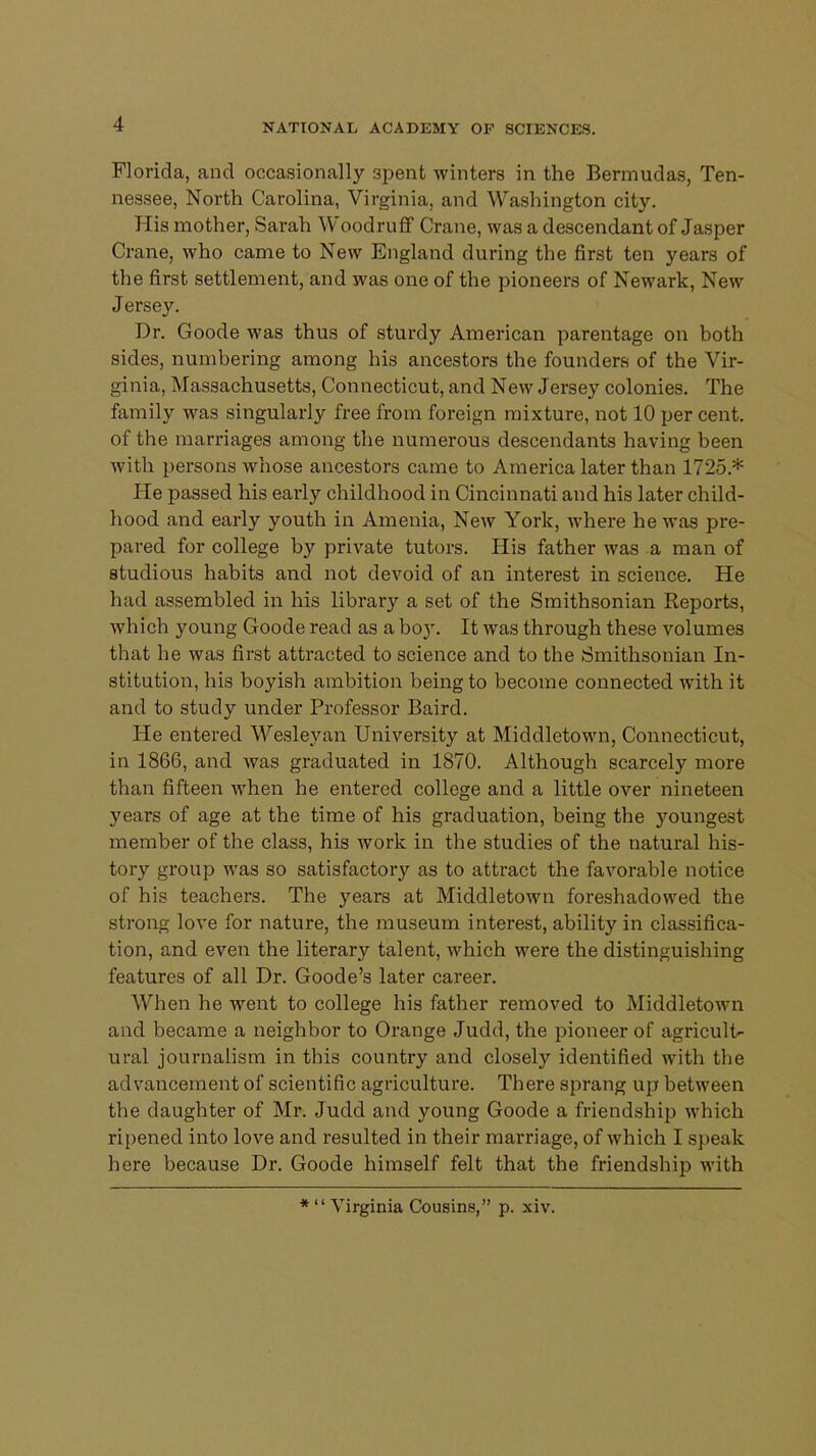 Florida, and occasionally 3pent winters in the Bermudas, Ten- nessee, North Carolina, Virginia, and Washington city. His mother, Sarah Woodruff Crane, was a descendant of Jasper Crane, who came to New England during the first ten years of the first settlement, and was one of the pioneers of Newark, New Jersey. Dr. Goode was thus of sturdy American parentage on both sides, numbering among his ancestors the founders of the Vir- ginia, Massachusetts, Connecticut, and New Jersey colonies. The family was singularly free from foreign mixture, not 10 per cent, of the marriages among the numerous descendants having been with persons whose ancestors came to America later than 1725* He passed his early childhood in Cincinnati and his later child- hood and early youth in Amenia, New York, where he was pre- pared for college by private tutors. His father was a man of studious habits and not devoid of an interest in science. He had assembled in his library a set of the Smithsonian Reports, which young Goode read as a boy. It was through these volumes that he was first attracted to science and to the Smithsonian In- stitution, his boyish ambition being to become connected with it and to study under Professor Baird. He entered Wesleyan University at Middletown, Connecticut, in 1866, and was graduated in 1870. Although scarcely more than fifteen when he entered college and a little over nineteen years of age at the time of his graduation, being the youngest member of the class, his work in the studies of the natural his- tory group was so satisfactory as to attract the favorable notice of his teachers. The years at Middletown foreshadowed the strong love for nature, the museum interest, ability in classifica- tion, and even the literary talent, which were the distinguishing features of all Dr. Goode's later career. When he went to college his father removed to Middletown and became a neighbor to Orange Judd, the pioneer of agricult- ural journalism in this country and closely identified with the advancement of scientific agriculture. There sprang up between the daughter of Mr. Judd and young Goode a friendship which ripened into love and resulted in their marriage, of which I speak here because Dr. Goode himself felt that the friendship with *  Virginia Cousins, p. xiv.