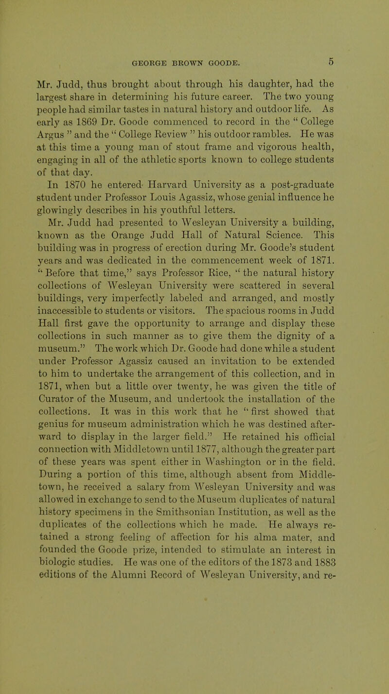 Mr. Judd, thus brought about through his daughter, had the largest share in determining his future career. The two young people had sim ilar tastes in natural history and outdoor life. As early as 1869 Dr. Goode commenced to record in the  College Argus  and the  College Review  his outdoor rambles. He was at this time a young man of stout frame and vigorous health, engaging in all of the athletic sports known to college students of that day. In 1870 he entered- Harvard University as a post-graduate student under Professor Louis Agassiz, whose genial influence he glowingly describes in his youthful letters. Mr. Judd had presented to Wesley an University a building, known as the Orange Judd Hall of Natural Science. This building was in progress of erection during Mr. Goode's student years and was dedicated in the commencement week of 1871. ''Before that time, says Professor Rice, ''the natural history collections of Wesleyan University were scattered in several buildings, very imperfectly labeled and arranged, and mostly inaccessible to students or visitors. The spacious rooms in Judd Hall first gave the opportunity to arrange and display these collections in such manner as to give them the dignity of a museum. The work which Dr. Goode had done while a student under Professor Agassiz caused an invitation to be extended to him to undertake the arrangement of this collection, and in 1871, when but a little over twenty, he was given the title of Curator of the Museum, and undertook the installation of the collections. It was in this work that he  first showed that genius for museum administration which he was destined after- ward to display in the larger field. He retained his official connection with Middletown until 1877, although the greater part of these years was spent either in Washington or in the field. During a portion of this time, although absent from Middle- town, he received a salary from Wesleyan University and was allowed in exchange to send to the M useum duplicates of natural history specimens in the Smithsonian Institution, as well as the duplicates of the collections which he made. He always re- tained a strong feeling of affection for his alma mater, and founded the Goode prize, intended to stimulate an interest in biologic studies. He was one of the editors of the 1873 and 1883 editions of the Alumni Record of Wesleyan University, and re-