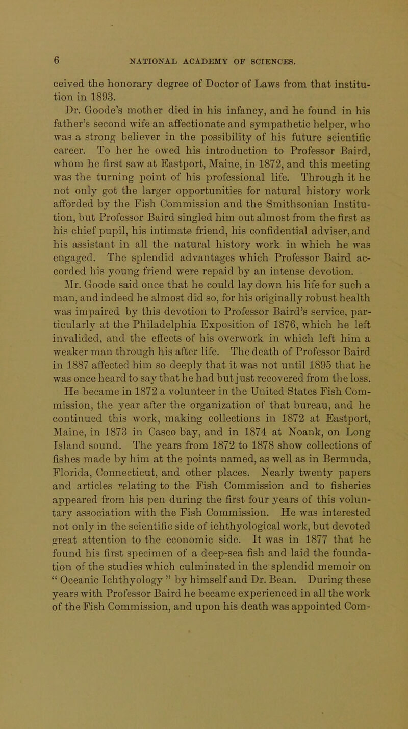 ceived the honorary degree of Doctor of Laws from that institu- tion in 1893. Dr. Goode's mother died in his infancy, and he found in his father's second wife an affectionate and sympathetic helper, who was a strong believer in the possibility of his future scientific career. To her he owed his introduction to Professor Baird, whom he first saw at Eastport, Maine, in 1872, and this meeting was the turning point of his professional life. Through it he not only got the larger opportunities for natural history work afforded by the Fish Commission and the Smithsonian Institu- tion, but Professor Baird singled him out almost from the first as his chief pupil, his intimate friend, his confidential adviser, and his assistant in all the natural history work in which he was engaged. The splendid advantages which Professor Baird ac- corded his young friend were repaid by an intense devotion. Mr. Goode said once that he could lay clown his life for such a man, and indeed he almost did so, for his originally robust health was impaired by this devotion to Professor Baird's service, par- ticularly at the Philadelphia Exposition of 1876, which he left invalided, and the effects of his overwork in which left him a weaker man through his after life. The death of Professor Baird in 1887 affected him so deeply that it was not until 1895 that he was once heard to say that he had but just recovered from the loss. He became in 1872 a volunteer in the United States Fish Com- mission, the 3'ear after the organization of that bureau, and he continued this work, making collections in 1872 at Eastport, Maine, in 1873 in Casco bay, and in 1874 at Noank, on Long Island sound. The years from 1872 to 1878 show collections of fishes made by him at the points named, as well as in Bermuda, Florida, Connecticut, and other places. Nearly twenty papers and articles relating to the Fish Commission and to fisheries appeared from his pen during the first four years of this volun- tary association with the Fish Commission. He was interested not only in the scientific side of ichthyological work, but devoted great attention to the economic side. It was in 1877 that he found his first specimen of a deep-sea fish and laid the founda- tion of the studies which culminated in the splendid memoir on  Oceanic Ichthyology  by himself and Dr. Bean. During these years with Professor Baird he became experienced in all the work of the Fish Commission, and upon his death was appointed Com-