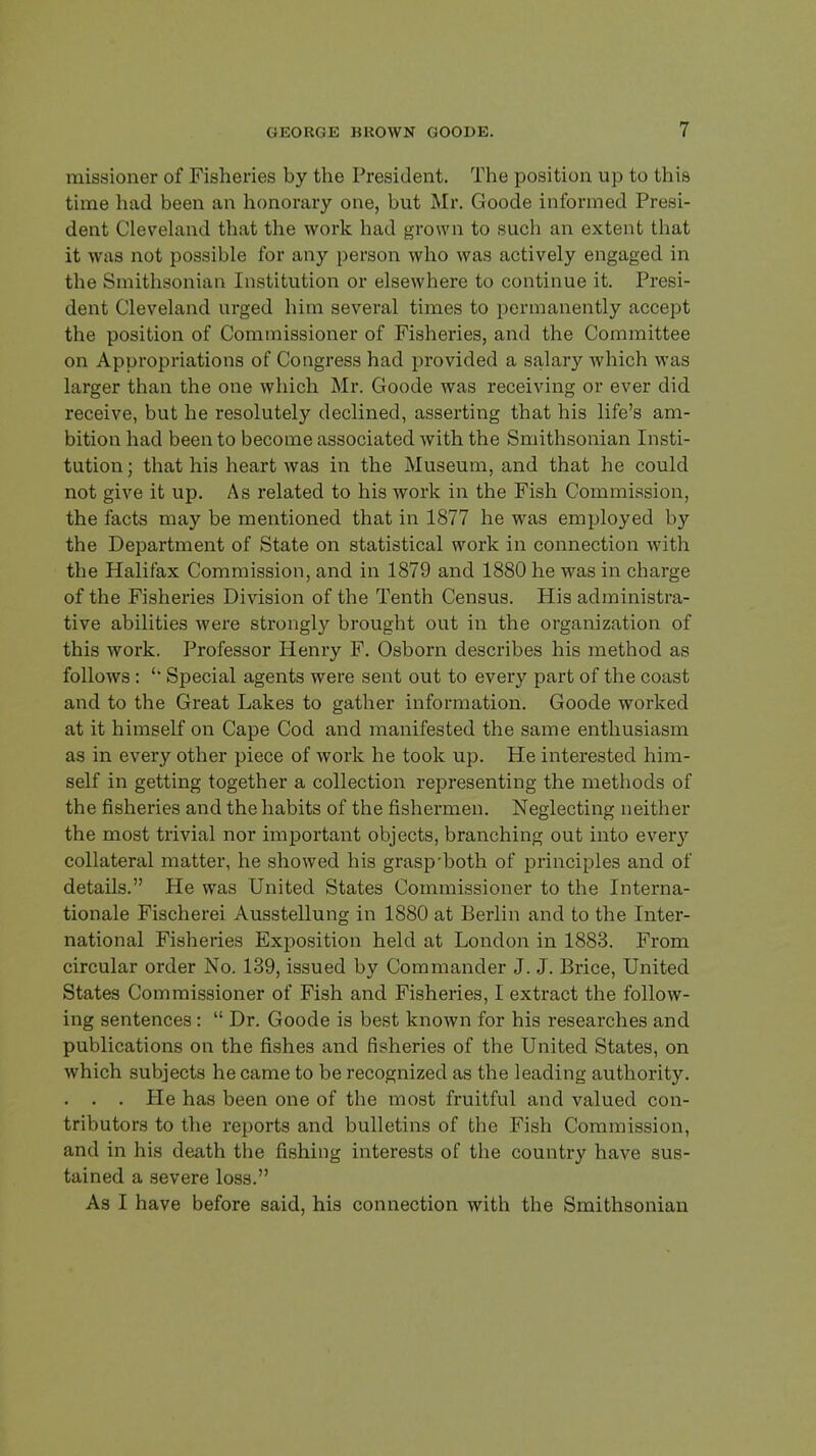 missioner of Fisheries by the President. The position up to this time had been an honorary one, but Mr. Goode informed Presi- dent Cleveland that the work had grown to such an extent that it was not possible for any person who was actively engaged in the Smithsonian Institution or elsewhere to continue it. Presi- dent Cleveland urged him several times to permanently accept the position of Commissioner of Fisheries, and the Committee on Appropriations of Congress had provided a salary which was larger than the one which Mr. Goode was receiving or ever did receive, but he resolutely declined, asserting that his life's am- bition had been to become associated with the Smithsonian Insti- tution ; that his heart was in the Museum, and that he could not give it up. As related to his work in the Fish Commission, the facts may be mentioned that in 1877 he was employed by the Department of State on statistical work in connection with the Halifax Commission, and in 1879 and 1880 he was in charge of the Fisheries Division of the Tenth Census. His administra- tive abilities were strongly brought out in the organization of this work. Professor Henry F. Osborn describes his method as follows : ' Special agents were sent out to every part of the coast and to the Great Lakes to gather information. Goode worked at it himself on Cape Cod and manifested the same enthusiasm as in every other piece of work he took up. He interested him- self in getting together a collection representing the methods of the fisheries and the habits of the fishermen. Neglecting neither the most trivial nor important objects, branching out into every collateral matter, he showed his grasp'both of principles and of details. He was United States Commissioner to the Intei'na- tionale Fischerei Ausstellung in 1880 at Berlin and to the Inter- national Fisheries Exposition held at London in 1883. From circular order No. 139, issued by Commander J. J. Brice, United States Commissioner of Fish and Fisheries, I extract the follow- ing sentences:  Dr. Goode is best known for his researches and publications on the fishes and fisheries of the United States, on which subjects he came to be recognized as the leading authority. . . . He has been one of the most fruitful and valued con- tributors to the reports and bulletins of the Fish Commission, and in his death the fishing interests of the country have sus- tained a severe loss. As I have before said, his connection with the Smithsonian