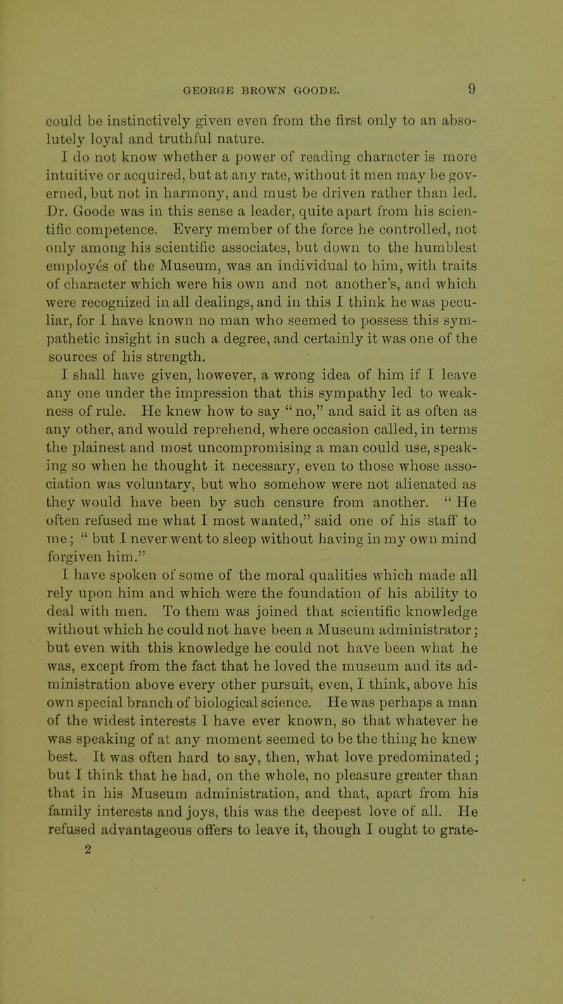 could be instinctively given even from the first only to an abso- lutely loyal and truthful nature. I do not know whether a power of reading character is more intuitive or acquired, but at any rate, without it men may be gov- erned, but not in harmony, and must be driven rather than led. Dr. Goode was in this sense a leader, quite apart from his scien- tific competence. Every member of the force he controlled, not only among his scientific associates, but down to the humblest employes of the Museum, was an individual to him, with traits of character which were his own and not another's, and which were recognized in all dealings, and in this I think he was pecu- liar, for I have known no man who seemed to possess this sym- pathetic insight in such a degree, and certainly it was one of the sources of his strength. I shall have given, however, a wrong idea of him if I leave any one under the impression that this sympathy led to weak- ness of rule. He knew how to say  no, and said it as often as any other, and would reprehend, where occasion called, in terms the plainest and most uncompromising a man could use, speak- ing so when he thought it necessary, even to those whose asso- ciation was voluntary, but who somehow were not alienated as they would have been by such censure from another.  He often refused me what I most wanted, said one of his staff to me;  but I never went to sleep without having in my own mind forgiven him. I have spoken of some of the moral qualities which made all rely upon him and which were the foundation of his ability to deal with men. To them was joined that scientific knowledge without which he could not have been a Museum administrator; but even with this knowledge he could not have been what he was, except from the fact that he loved the museum and its ad- ministration above every other pursuit, even, I think, above his own special branch of biological science. He was perhaps a man of the widest interests I have ever known, so that whatever he was speaking of at any moment seemed to be the thing he knew best. It was often hard to say, then, what love predominated ; but I think that he had, on the whole, no pleasure greater than that in his Museum administration, and that, apart from his family interests and joys, this was the deepest love of all. He refused advantageous offers to leave it, though I ought to grate- 2