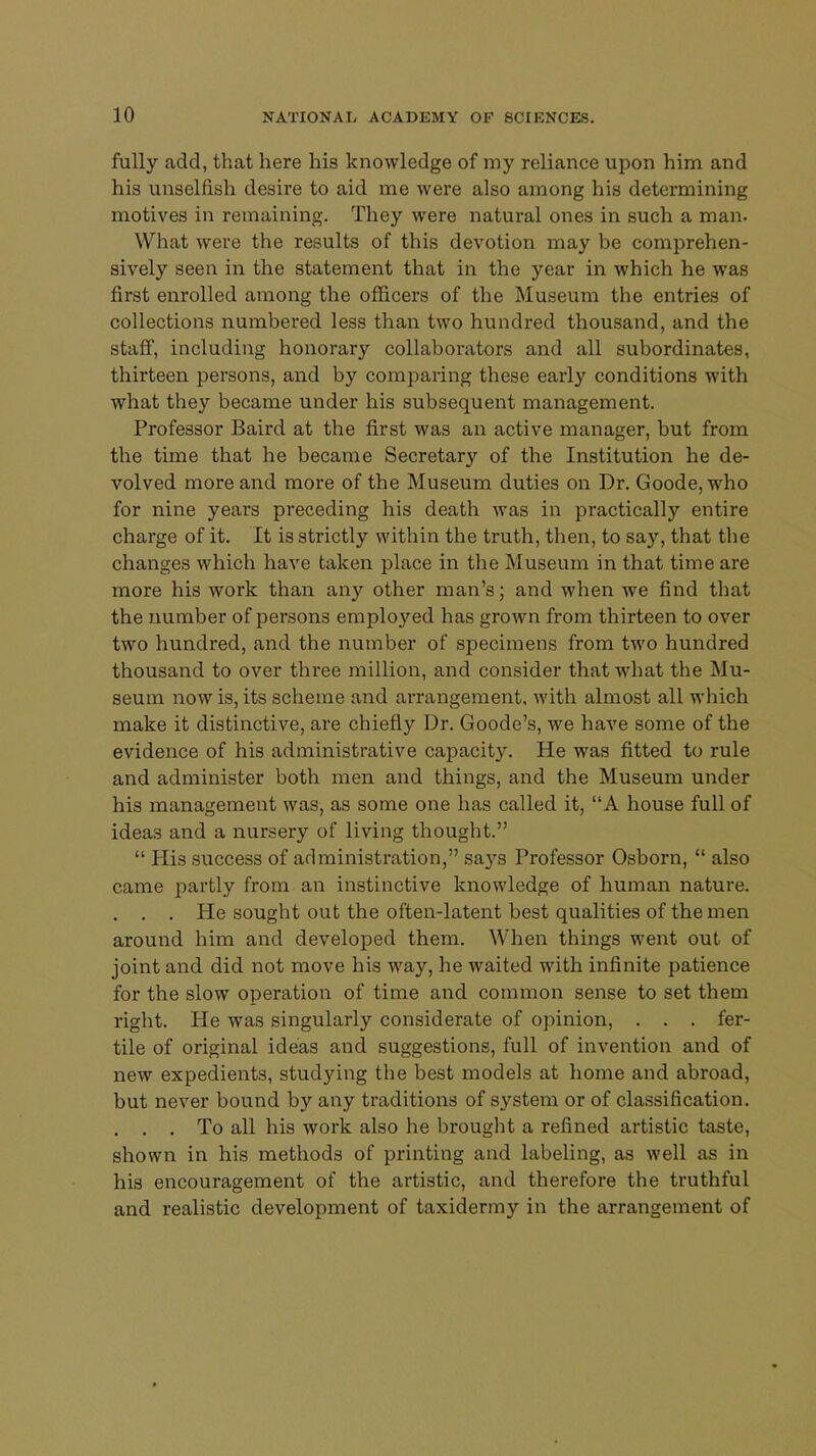 fully add, that here his knowledge of my reliance upon him and his unselfish desire to aid me were also among his determining motives in remaining. They were natural ones in such a man. What were the results of this devotion may be comprehen- sively seen in the statement that in the year in which he was first enrolled among the officers of the Museum the entries of collections numbered less than two hundred thousand, and the staff, including honorary collaborators and all subordinates, thirteen persons, and by comparing these early conditions with what they became under his subsequent management. Professor Baird at the first was an active manager, but from the time that he became Secretary of the Institution he de- volved more and more of the Museum duties on Dr. Goode, who for nine years preceding his death was in practically entire charge of it. It is strictly within the truth, then, to say, that the changes which have taken place in the Museum in that time are more his work than any other man's; and when we find that the number of persons employed has grown from thirteen to over two hundred, and the number of specimens from two hundred thousand to over three million, and consider that what the Mu- seum now is, its scheme and arrangement, with almost all which make it distinctive, are chiefly Dr. Goode's, we have some of the evidence of his administrative capacity. He was fitted to rule and administer both men and things, and the Museum under his management was, as some one has called it, A house full of idea3 and a nursery of living thought.  His success of administration, says Professor Osborn,  also came partly from an instinctive knowledge of human nature. . . . He sought out the often-latent best qualities of the men around him and developed them. When things went out of joint and did not move his vra,y, he waited with infinite patience for the slow operation of time and common sense to set them right. He was singularly considerate of opinion, . . . fer- tile of original ideas and suggestions, full of invention and of new expedients, studying the best models at home and abroad, but never bound by any traditions of system or of classification. . . . To all his work also he brought a refined artistic taste, shown in his methods of printing and labeling, as well as in his encouragement of the artistic, and therefore the truthful and realistic development of taxidermy in the arrangement of