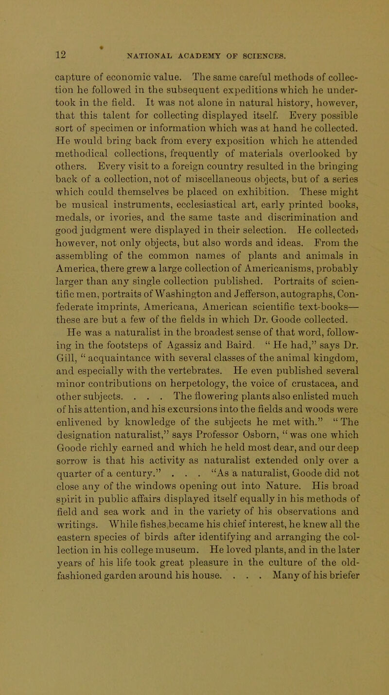 capture of economic value. The same careful methods of collec- tion he followed in the subsequent expeditions which he under- took in the field. It was not alone in natural history, however, that this talent for collecting displayed itself. Every possible sort of specimen or information which was at hand he collected. He would bring back from every exposition which he attended methodical collections, frequently of materials overlooked by others. Every visit to a foreign country resulted in the bringing back of a collection, not of miscellaneous objects, but of a series which could themselves be placed on exhibition. These might be musical instruments, ecclesiastical art, early printed books, medals, or ivories, and the same taste and discrimination and good judgment were displayed in their selection. He collected* however, not only objects, but also words and ideas. From the assembling of the common names of plants and animals in America, there grew a large collection of Americanisms, probably larger than any single collection published. Portraits of scien- tific men, portraits of Washington and Jefferson, autographs, Con- federate imprints, Americana, American scientific text-books— these are but a few of the fields in which Dr. Goode collected. He was a naturalist in the broadest sense of that word, follow- ing in the footsteps of Agassiz and Baird.  He had, says Dr. Gill,  acquaintance with several classes of the animal kingdom, and especially with the vertebrates. He even published several minor contributions on herpetology, the voice of Crustacea, and other subjects. . . . The flowering plants also enlisted much of his attention, and his excursions into the fields and woods were enlivened by knowledge of the subjects he met with.  The designation naturalist, says Professor Osborn,  was one which Goode richly earned and which he held most dear, and our deep sorrow is that his activity as naturalist extended only over a quarter of a century. . . . As a naturalist, Goode did not close any of the windows opening out into Nature. His broad spirit in public affairs displayed itself equally in his methods of field and sea work and in the variety of his observations and writings. While fishes became his chief interest, he knew all the eastern species of birds after identifying and arranging the col- lection in his college museum. He loved plants, and in the later years of his life took great pleasure in the culture of the old- fashioned garden around his house. . . . Many of his briefer