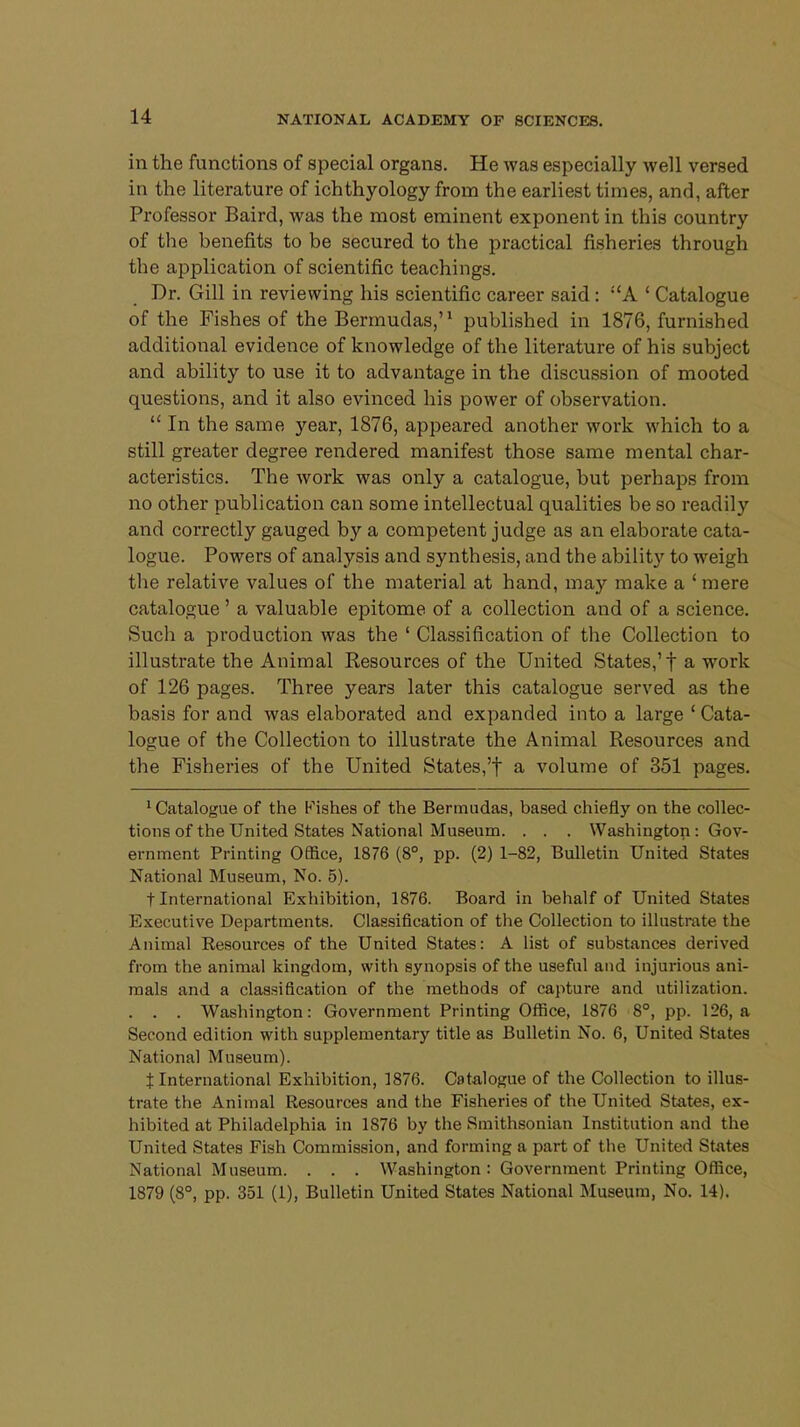 in the functions of special organs. He was especially well versed in the literature of ichthyology from the earliest times, and, after Professor Baird, was the most eminent exponent in this country of the benefits to be secured to the practical fisheries through the application of scientific teachings. Dr. Gill in reviewing his scientific career said : A ' Catalogue of the Fishes of the Bermudas,'1 published in 1876, furnished additional evidence of knowledge of the literature of his subject and ability to use it to advantage in the discussion of mooted questions, and it also evinced his power of observation.  In the same year, 1876, appeared another work which to a still greater degree rendered manifest those same mental char- acteristics. The work was only a catalogue, but perhaps from no other publication can some intellectual qualities be so readily and correctly gauged by a competent judge as an elaborate cata- logue. Powers of analysis and synthesis, and the ability to weigh the relative values of the material at hand, may make a ' mere catalogue' a valuable epitome of a collection and of a science. Sucli a production was the ' Classification of the Collection to illustrate the Animal Resources of the United States,'f a work of 126 pages. Three years later this catalogue served as the basis for and was elaborated and expanded into a large ' Cata- logue of the Collection to illustrate the Animal Resources and the Fisheries of the United States,'f a volume of 351 pages. Catalogue of the Fishes of the Bermudas, based chiefly on the collec- tions of the United States National Museum. . . . Washington : Gov- ernment Printing Office, 1876 (8°, pp. (2) 1-82, Bulletin United States National Museum, No. 5). t International Exhibition, 1876. Board in behalf of United States Executive Departments. Classification of the Collection to illustrate the Animal Resources of the United States: A list of substances derived from the animal kingdom, with synopsis of the useful and injurious ani- mals and a classification of the methods of capture and utilization. . . . Washington: Government Printing Office, 1876 8°, pp. 126, a Second edition with supplementary title as Bulletin No. 6, United States National Museum). t International Exhibition, 1876. Catalogue of the Collection to illus- trate the Animal Resources and the Fisheries of the United States, ex- hibited at Philadelphia in 1876 by the Smithsonian Institution and the United States Fish Commission, and forming a part of the United States National Museum. . . . Washington: Government Printing Office, 1879 (8°, pp. 351 (1), Bulletin United States National Museum, No. 14).