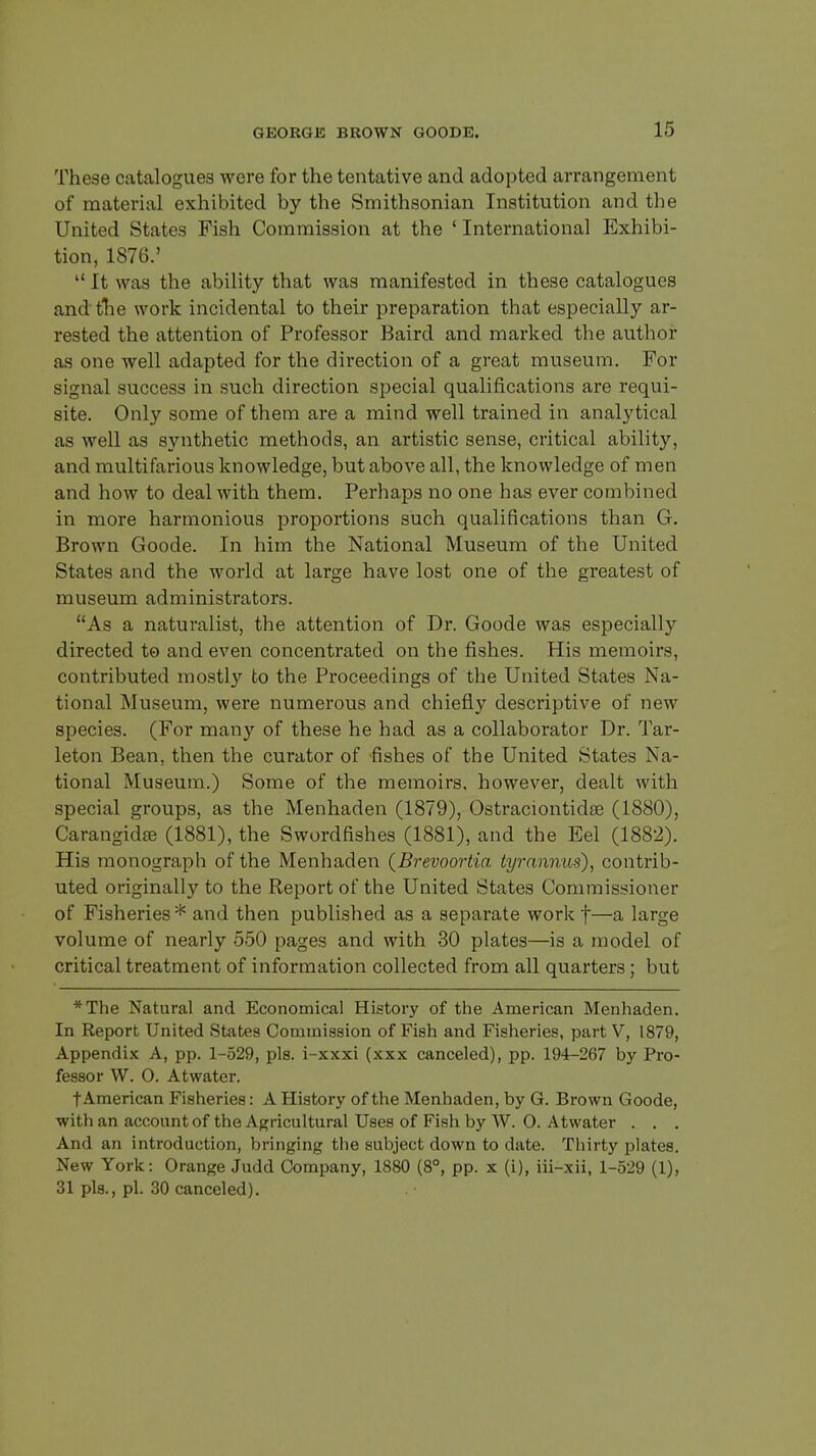 These catalogues were for the tentative and adopted arrangement of material exhibited by the Smithsonian Institution and the United States Fish Commission at the ' International Exhibi- tion, 1876.'  It was the ability that was manifested in these catalogues and the work incidental to their preparation that especially ar- rested the attention of Professor Baird and marked the author as one well adapted for the direction of a great museum. For signal success in such direction special qualifications are requi- site. Only some of them are a mind well trained in analytical as well as synthetic methods, an artistic sense, critical ability, and multifarious knowledge, but above all, the knowledge of men and how to deal with them. Perhaps no one has ever combined in more harmonious proportions such qualifications than G. Brown Goode. In him the National Museum of the United States and the world at large have lost one of the greatest of museum administrators. As a naturalist, the attention of Dr. Goode was especially directed to and even concentrated on the fishes. His memoirs, contributed mostty to the Proceedings of the United States Na- tional Museum, were numerous and chiefly descriptive of new species. (For many of these he had as a collaborator Dr. Tar- leton Bean, then the curator of -fishes of the United States Na- tional Museum.) Some of the memoirs, however, dealt with special groups, as the Menhaden (1879), Ostraciontidse (1880), Carangida; (1881), the Swurdfishes (1881), and the Eel (1882). His monograph of the Menhaden (Brevoortia tyrannus), contrib- uted originally to the Report of the United States Commissioner of Fisheries * and then published as a separate work f—a large volume of nearly 550 pages and with 30 plates—is a model of critical treatment of information collected from all quarters; but *The Natural and Economical History of the American Menhaden. In Report United States Commission of Fish and Fisheries, part V, 1879, Appendix A, pp. 1-529, pis. i-xxxi (xxx canceled), pp. 194-267 by Pro- fessor W. 0. Atwater. f American Fisheries: A History of the Menhaden, by G. Brown Goode, with an account of the Agricultural Uses of Fish by W. 0. Atwater . . . And an introduction, bringing the subject down to date. Thirty plates. New York: Orange Judd Company, 1880 (8°, pp. x (i), iii-xii, 1-529 (1), 31 pis., pi. 30 canceled).