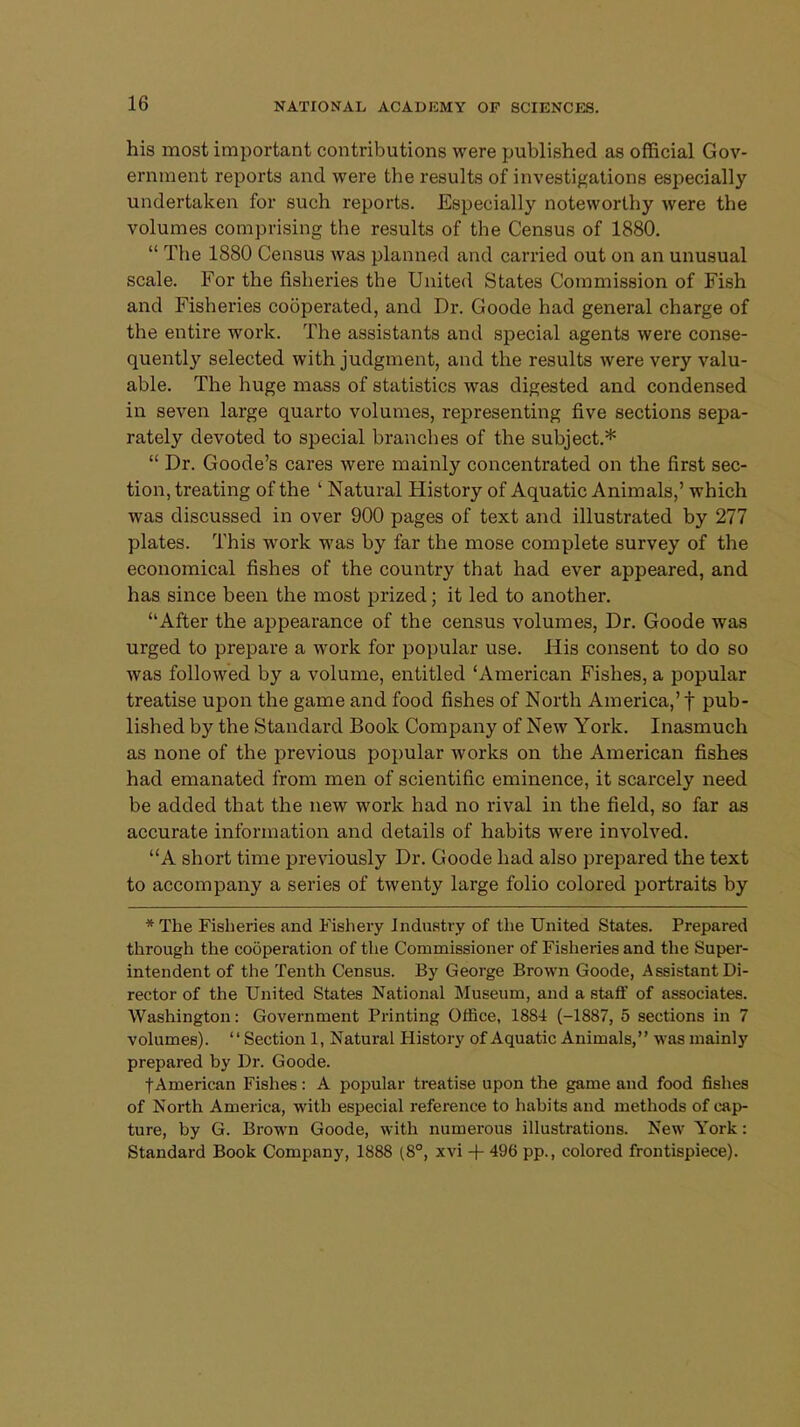 his most important contributions were published as official Gov- ernment reports and were the results of investigations especially undertaken for such reports. Especially noteworthy were the volumes comprising the results of the Census of 1880.  The 1880 Census was planned and carried out on an unusual scale. For the fisheries the United States Commission of Fish and Fisheries cooperated, and Dr. Goode had general charge of the entire work. The assistants and special agents were conse- quently selected with judgment, and the results were very valu- able. The huge mass of statistics was digested and condensed in seven large quarto volumes, representing five sections sepa- rately devoted to special branches of the subject.*  Dr. Goode's cares were mainly concentrated on the first sec- tion, treating of the ' Natural History of Aquatic Animals,' which was discussed in over 900 pages of text and illustrated by 277 plates. This work was by far the mose complete survey of the economical fishes of the country that had ever appeared, and has since been the most prized; it led to another. After the appearance of the census volumes, Dr. Goode was urged to prepare a work for popular use. His consent to do so was followed by a volume, entitled 'American Fishes, a popular treatise upon the game and food fishes of North America,' f pub- lished by the Standard Book Company of New York. Inasmuch as none of the previous popular works on the American fishes had emanated from men of scientific eminence, it scarcely need be added that the new work had no rival in the field, so far as accurate information and details of habits were involved. A short time previously Dr. Goode had also prepared the text to accompany a series of twenty large folio colored portraits by * The Fisheries and Fishery Industry of the United States. Prepared through the cooperation of the Commissioner of Fisheries and the Super- intendent of the Tenth Census. By George Brown Goode, Assistant Di- rector of the United States National Museum, and a staff of associates. Washington: Government Printing Office, 1884 (-1887, 5 sections in 7 volumes). Section 1, Natural History of Aquatic Animals, was mainly prepared by Dr. Goode. f American Fishes: A popular treatise upon the game and food fishes of North America, with especial reference to hahits and methods of cap- ture, by G. Brown Goode, with numerous illustrations. New York: Standard Book Company, 1888 ( 8°, xvi + 496 pp., colored frontispiece).