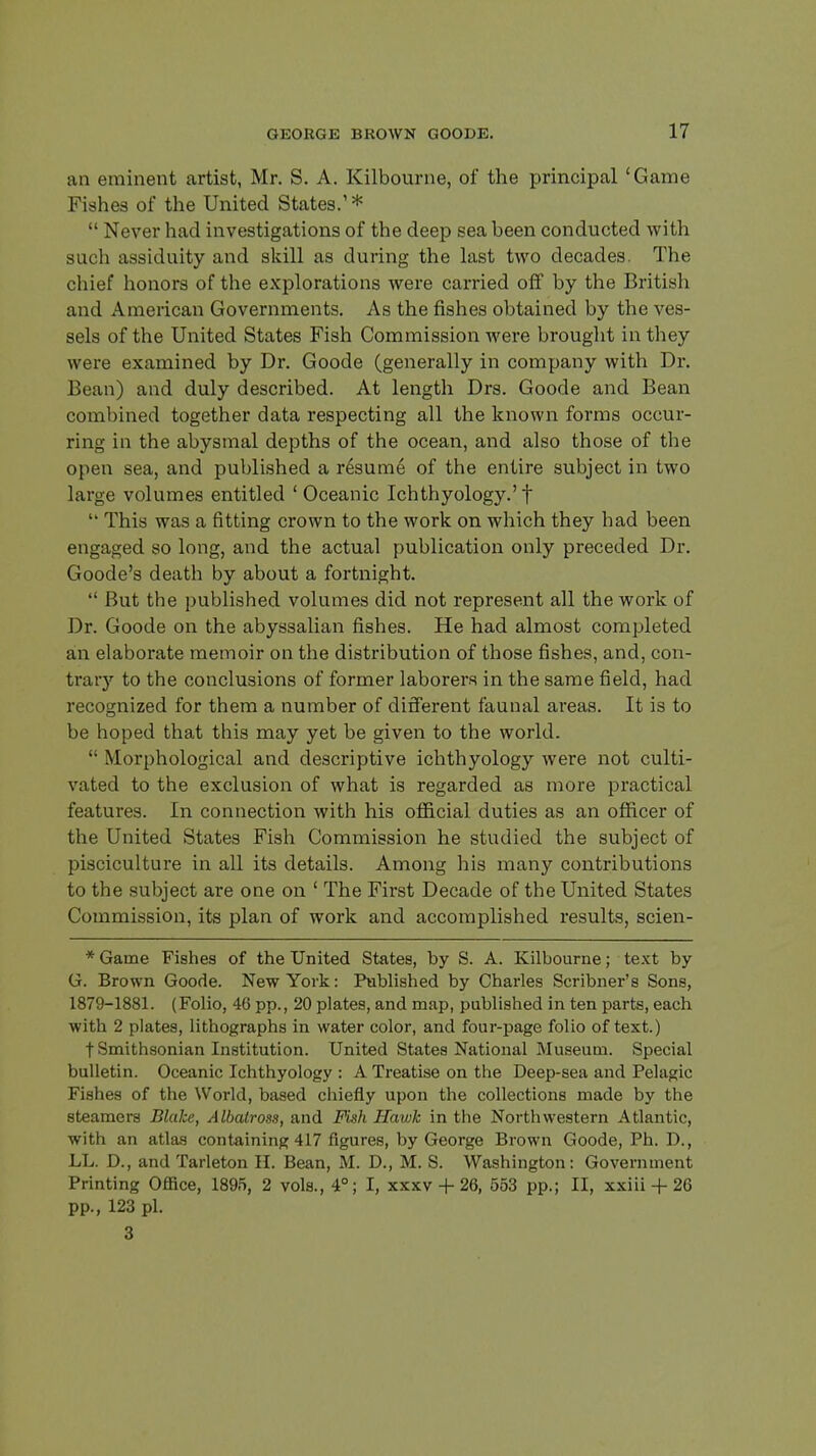 an eminent artist, Mr. S. A. Kilbourne, of the principal 'Game Fishes of the United States.' *  Never had investigations of the deep sea been conducted with such assiduity and skill as during the last two decades. The chief honors of the explorations were carried off by the British and American Governments. As the fishes obtained by the ves- sels of the United States Fish Commission were brought in they were examined by Dr. Goode (generally in company with Dr. Bean) and duly described. At length Drs. Goode and Bean combined together data respecting all the known forms occur- ring in the abysmal depths of the ocean, and also those of the open sea, and published a resume of the entire subject in two large volumes entitled ' Oceanic Ichthyology.'f  This was a fitting crown to the work on which they had been engaged so long, and the actual publication only preceded Dr. Goode's death by about a fortnight.  But the published volumes did not represent all the work of Dr. Goode on the abyssalian fishes. He had almost completed an elaborate memoir on the distribution of those fishes, and, con- trary to the conclusions of former laborers in the same field, had recognized for them a number of different faunal areas. It is to be hoped that this may yet be given to the world. •• Morphological and descriptive ichthyology were not culti- vated to the exclusion of what is regarded as more practical features. In connection with his official duties as an officer of the United States Fish Commission he studied the subject of pisciculture in all its details. Among his many contributions to the subject are one on ' The First Decade of the United States Commission, its plan of work and accomplished results, scien- * Game Fishes of the United States, by S. A. Kilbourne; text by G. Brown Goode. New York: Published by Charles Scribner's Sons, 1879-1881. (Folio, 46 pp., 20 plates, and map, published in ten parts, each with 2 plates, lithographs in water color, and four-page folio of text.) t Smithsonian Institution. United States National Museum. Special bulletin. Oceanic Ichthyology : A Treatise on the Deep-sea and Pelagic Fishes of the World, based chiefly upon the collections made by the steamers Blahe, Albatross, and Fish Hawk in the Northwestern Atlantic, with an atlas containing 417 figures, by George Brown Goode, Ph. D., LL. D., and Tarleton II. Bean, M. D., M. S. Washington: Government Printing Oflice, 1895, 2 vols., 4°; I, xxxv + 26, 553 pp.; II, xxiii + 26 pp., 123 pi. 3