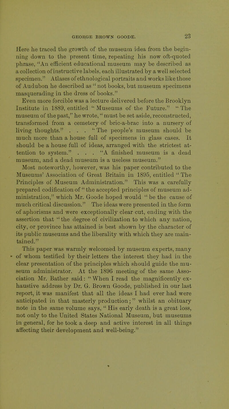 Here he traced the growth of the museum idea from the begin- ning down to the present time, repeating his now oft-quoted phrase, An efficient educational museum may be described as a collection of instructive labels, each illustrated by a well selected specimen. Atlases of ethnological portraits and works like those of Audubon he described as  not books, but museum specimens masquerading in the dress of books. Even more forcible was a lecture delivered before the Brooklyn Institute in 1889, entitled  Museums of the Future.  The museum of the past, he wrote, must be set aside, reconstructed, transformed from a cemetery of bric-a-brac into a nursery of living thoughts. . . . The people's museum should be much more than a house full of specimens in glass cases. It should be a house full of ideas, arranged with the strictest at- tention to system. . . . A finished museum is a dead museum, and a dead museum is a useless museum. Most noteworthy, however, was his paper contributed to the Museums' Association of Great Britain in 1895, entitled  The Principles of Museum Administration. This was a carefully prepared codification of  the accepted principles of museum ad- ministration, which Mr. Goode hoped would  be the cause of much critical discussion. The ideas were presented in the form of aphorisms and were exceptionally clear cut, ending with the assertion that  the degree of civilization to which any nation, city, or province has attained is best shown by the character of its public museums and the liberality with which they are main- tained. This paper was warmly welcomed by museum experts, many - of whom testified by their letters the interest they had in the clear presentation of the principles which should guide the mu- seum administrator. At the 1896 meeting of the same Asso- ciation Mr. Bather said:  When I read the magnificently ex- haustive address by Dr. G. Brown Goode, published in our last report, it was manifest that all the ideas I had ever had were anticipated in that masterly production; whilst an obituary note in the same volume says,  His early death is a great loss, not only to the United States National Museum, but museums in general, for he took a deep and active interest in all things affecting their development and well-being.