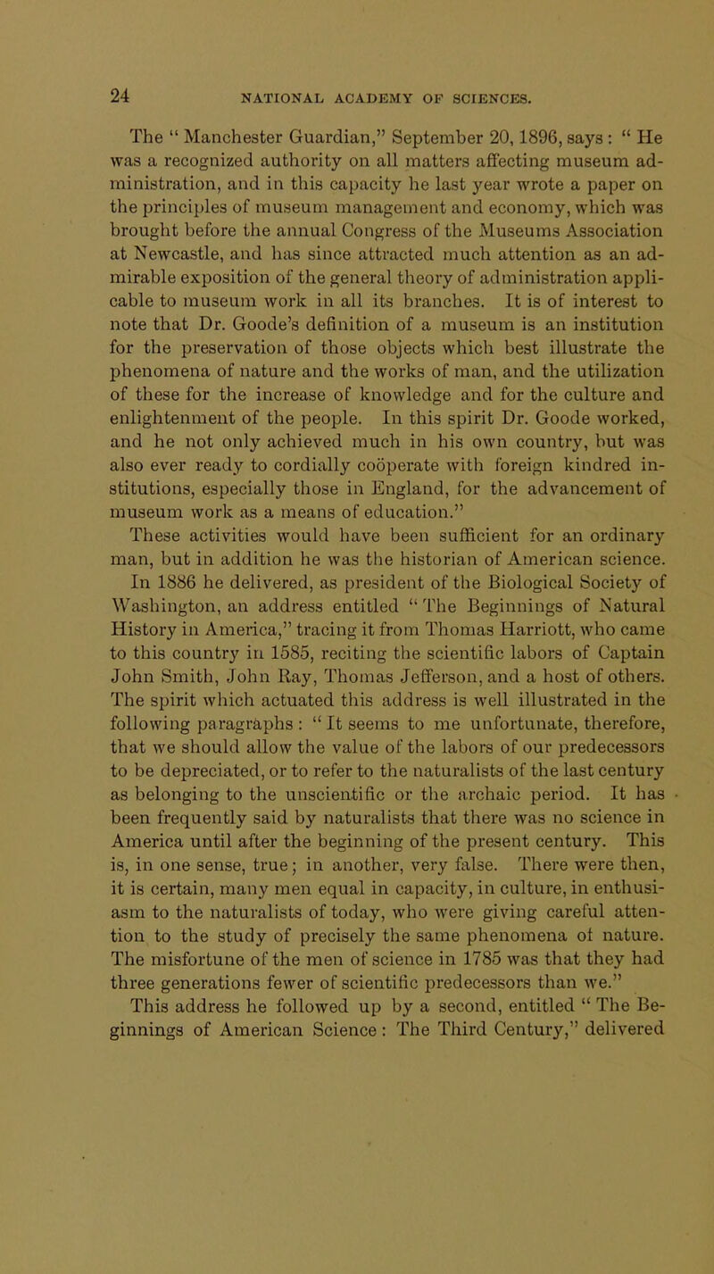 The  Manchester Guardian, September 20,1896, says :  He was a recognized authority on all matters affecting museum ad- ministration, and in this capacity he last year wrote a paper on the principles of museum management and economy, which was brought before the annual Congress of the Museums Association at Newcastle, and has since attracted much attention as an ad- mirable exposition of the general theory of administration appli- cable to museum work in all its branches. It is of interest to note that Dr. Goode's definition of a museum is an institution for the preservation of those objects which best illustrate the phenomena of nature and the works of man, and the utilization of these for the increase of knowledge and for the culture and enlightenment of the people. In this spirit Dr. Goode worked, and he not only achieved much in his own country, but was also ever ready to cordially cooperate with foreign kindred in- stitutions, especially those in England, for the advancement of museum work as a means of education. These activities would have been sufficient for an ordinary man, but in addition he was the historian of American science. In 1886 he delivered, as president of the Biological Society of Washington, an address entitled The Beginnings of Natural History in America, tracing it from Thomas Harriott, who came to this country in 1585, reciting the scientific labors of Captain John Smith, John Ray, Thomas Jefferson, and a host of others. The spirit which actuated this address is well illustrated in the following paragraphs :  It seems to me unfortunate, therefore, that we should allow the value of the labors of our predecessors to be depreciated, or to refer to the naturalists of the last century as belonging to the unscientific or the archaic period. It has been frequently said by naturalists that there was no science in America until after the beginning of the present century. This is, in one sense, true; in another, very false. There were then, it is certain, many men equal in capacity, in culture, in enthusi- asm to the naturalists of today, who were giving careful atten- tion to the study of precisely the same phenomena of nature. The misfortune of the men of science in 1785 was that they had three generations fewer of scientific predecessors than we. This address he followed up by a second, entitled  The Be- ginnings of American Science: The Third Century, delivered