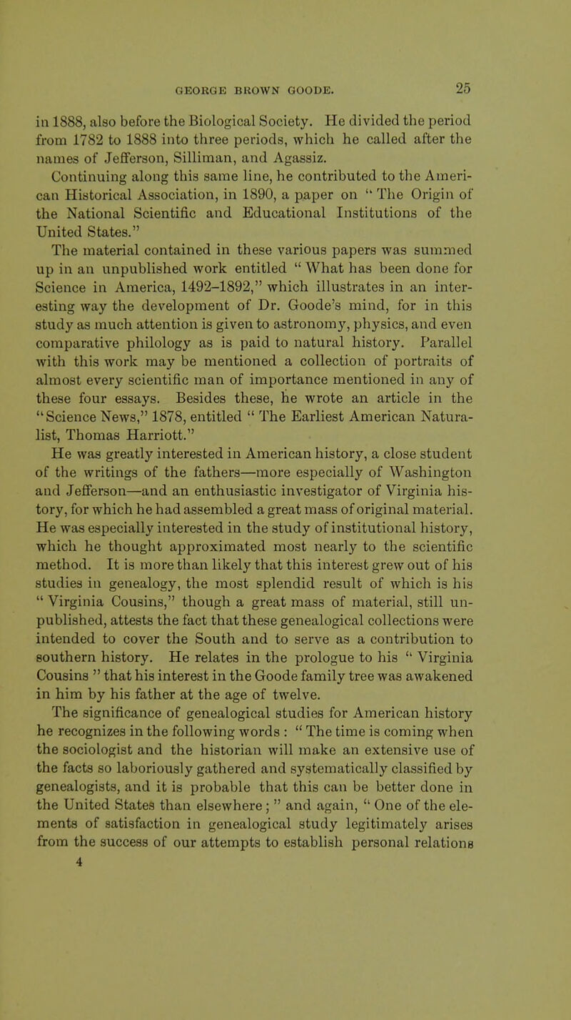 in 1888, also before the Biological Society. He divided the period from 1782 to 1888 into three periods, which he called after the names of Jefferson, Silliman, and Agassiz. Continuing along this same line, he contributed to the Ameri- can Historical Association, in 1890, a paper on  The Origin of the National Scientific and Educational Institutions of the United States. The material contained in these various papers was summed up in an unpublished work entitled  What has been done for Science in America, 1492-1892, which illustrates in an inter- esting way the development of Dr. Goode's mind, for in this study as much attention is given to astronomy, physics, and even comparative philology as is paid to natural history. Parallel with this work may be mentioned a collection of portraits of almost every scientific man of importance mentioned in any of these four essays. Besides these, he wrote an article in the Science News, 1878, entitled  The Earliest American Natura- list, Thomas Harriott. He was greatly interested in American history, a close student of the writings of the fathers—more especially of Washington and Jefferson—and an enthusiastic investigator of Virginia his- tory, for which he had assembled a great mass of original material. He was especially interested in the study of institutional history, which he thought approximated most nearly to the scientific method. It is more than likely that this interest grew out of his studies in genealogy, the most splendid result of which is his  Virginia Cousins, though a great mass of material, still un- published, attests the fact that these genealogical collections were intended to cover the South and to serve as a contribution to southern history. He relates in the prologue to his Virginia Cousins  that his interest in the Goode family tree was awakened in him by his father at the age of twelve. The significance of genealogical studies for American history he recognizes in the following words :  The time is coming when the sociologist and the historian will make an extensive use of the facts so laboriously gathered and systematically classified by genealogists, and it is probable that this can be better done in the United States than elsewhere;  and again,  One of the ele- ments of satisfaction in genealogical study legitimately arises from the success of our attempts to establish personal relations 4