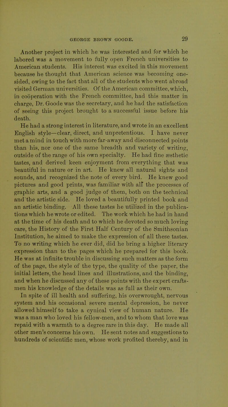 Another project in which he was interested and for which he labored was a movement to fully open French universities to American students. His interest Avas excited in this movement because he thought that American science was becoming one- sided, owing to the fact that all of the students who went abroad visited German universities. Of the American committee, which, in cooperation with the French committee, had this matter in charge, Dr. Goode was the secretary, and he had the satisfaction of seeing this project brought to a successful issue before his death. He had a strong interest in literature, and wrote in an excellent English style—clear, direct, and unpretentious. I have never met a mind in touch with more far-away and disconnected points than his, nor one of the same breadth and variety of writing, outside of the range of his own specialty. He had fine aesthetic tastes, and derived keen enjoyment from everything that was beautiful in nature or in art. He knew all natural sights and sounds, and recognized the note of every bird. He knew good pictures and good prints, was familiar with all the processes of graphic arts, and a good judge of them, both on the technical and the artistic side. He loved a beautifully printed book and an artistic binding. All these tastes he utilized in the publica- tions which he wrote or edited. The work which he had in hand at the time of his death and to which he devoted so much loving care, the History of the First Half Century of the Smithsonian Institution, he aimed to make the expression of all these tastes. To no writing which he ever did, did he bring a higher literary expression than to the pages which he prepared for this book. He was at infinite trouble in discussing such matters as the form of the page, the style of the type, the quality of the paper, the initial letters, the head lines and illustrations, and the binding, and when he discussed any of these points with the expert crafts- men his knowledge of the details was as full as their own. In spite of ill health and suffering, his overwrought, nervous system and his occasional severe mental depression, he never allowed himself to take a cynical view of human nature. He was a man who loved his fellow-men, and to whom that love was repaid with a warmth to a degree rare in this day. He made all other men's concerns his own. He sent notes and suggestions to hundreds of scientific men, whose work profited thereby, and in