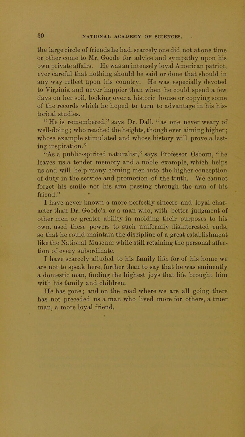 the large circle of friends he had, scarcely one did not at one time or other come to Mr. Goode for advice and sympathy upon his own private affairs. He was an intensely loyal American patriot, ever careful that nothing should be said or done that should in any way reflect upon his country. He was especially devoted to Virginia and never happier than when he could spend a few days on her soil, looking over a historic house or copying some of the records which he hoped to turn to advantage in his his- torical studies.  He is remembered, says Dr. Dall, as one never weary of well-doing; who reached the heights, though ever aiming higher; whose example stimulated and whose history will prove a last- ing inspiration. As a public-spirited naturalist, says Professor Osborn, he leaves us a tender memory and a noble example, which helps us and will help many coming men into the higher conception of duty in the service and promotion of the truth. We cannot forget his smile nor his arm passing through the arm of his friend. I have never known a more perfectly sincere and loyal char- acter than Dr. Goode's, or a man who, with better judgment of other men or greater ability in molding their purposes to his own, used these powers to such uniformly disinterested ends, so that he could maintain the discipline of a great establishment like the National Museum while still retaining the personal affec- tion of every subordinate. I have scarcely alluded to his family life, for of his home we are not to speak here, further than to say that he was eminently a domestic man, finding the highest joys that life brought him with his family and children. He has gone; and on the road where we are all going there has not preceded us a man who lived more for others, a truer man, a more loyal friend.