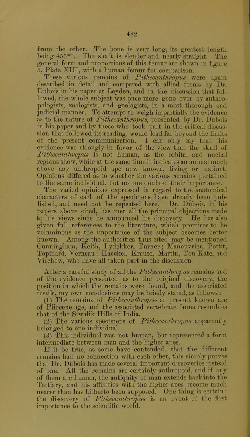 from the other. Tlie bone is very long, its greatest length being 455, The shaft is slender and nearly straight. The general form and proportions of this femur are shown in figure 5, Plate XIII, with a human femur for comparison. These various remains of Pithecanthroims were again described in detail and compared with allied forms by Dr. Dujbois in his paper at Leyden, and in the discussion that fol- lowed, the whole subject was once more gone over by anthro- pologists, zoologists, and geologists, in a most thorough and judicial manner. To attempt to weigh impartially the evidence as to the nature of Pithecanthropus, presented by Dr. Dul)ois in his paper and by those who took part in the critical discus- sion that followed its reading, would lead far beyond the limits of the present communication. I can only say that this evidence was strongly in favor of the view that the skull of Pithecanthropus is not human, as the orbital and nuchal regions show, while at the same time it indicates an animal much above any anthropoid ape now known, living or extinct. Opinions differed as to whether the various remains pertained to the same individual, but no one doubted their importance. The varied oj)inions expressed in regard to the anatomical characters of each of the specimens have already been pub- lished, and need not be repeated here. Dr. Dubois, in his papers above cited, has met all the principal objections made to his views since he announced his discovery. lie has also given full references to the literature, which promises to be voluminous as the importance of the subject becomes better known. Among the authorities thus cited may be mentioned Cunningham, Iveith, Lydekker, Turner ; Manouvrier, Pettit, Topinard, Yerneau; Haeckel, Krause, Martin, Ten Kate, and Virchow, who have all taken part in the discussion. After a careful study of all the Pitliecanthropus remains and of the evidence presented as to the original discovery, the position in which the remains were found, and the associated fossils, my own conclusions may be briefly stated, as follows: (1) The remains of Pithecanthropus at present known are of Pliocene age, and the associated vertebrate fauna resembles that of the Siwalik Hills of India. (2) The various specimens of Pithecanthropus apparently belonged to one individual. (3) This individual was not human, but represented a form intermediate between man and the higher apes. If it be true, as some have contended, that the different remains had no connection with each other, this simply proves that Dr. Dubois has made several important discoveries instead of one. All the remains are certainly anthropoid, and if any of them are human, the antiquity of man extends back into the Tertiary, and his affinities with the higher apes become much nearer than has hitherto been supposed. One thing is certain: the discovery of Pithecanthropus is an event of tlie first importance to the scientific world.