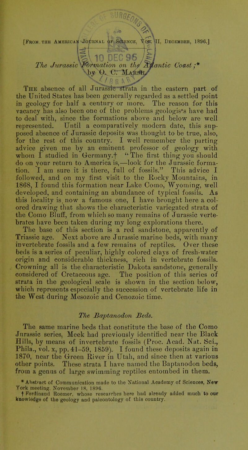 ■i i 3- JtV X ^ \ [From the American-JorjuNAi, op Science, Vqjt. ul, Deoemher, 1896.J fS*&— kVlO.DEC 96 The JxirassicypbHriation on the/^j/tantic Coast:* -y O. C M The absence of all Jurassic strata in the eastern part of the United States has been generally regarded as a settled point in geology for half a century or more. The reason for this vacancy has also been one of the problems geologist have had to deal with, since the formations above and below are well represented. Until a comparatively modern date, this sup- posed absence of Jurassic deposits was thought to be true, also, for the rest of this country. I well remember the parting advice given me by an eminent professor of geology with whom I studied in Germany.^ The first thing you should do on your return to America is,—look for the Jurassic forma- tion. I am sure it is there, full of fossils. This advice I followed, and on my first visit to the Rocky Mountains, in 1868, I found this formation near Lake Como, Wyoming, well developed, and containing an abundance of typical fossils. As this locality is, now a famous one, I have brought here a col- ored drawing that shows the characteristic variegated strata of the Como Bluff, from which so many remains of Jurassic verte- brates have been taken during my long explorations there. The base of this section is a red sandstone, apparently of Triassic age. Next above are Jurassic marine beds, with many invertebrate fossils and a few remains of reptiles. Over these beds is a series of peculiar, highly colored clays of fresh-water origin and considerable thickness, rich in vertebrate fossils. Crowning all is the characteristic Dakota sandstone, generally considered of Cretaceous age. The position of this series of strata in the geological scale is shown in the section below, which represents especially the succession of vertebrate life in the West during Mesozoic and Cenozoie time. The Baptanodon Beds. The same marine beds that constitute the base of the Como Jurassic series, Meek had previously identified near the Black Hills, by means of invertebrate fossils (Proc. Acad. Nat. Sci., Phila., vol. x, pp. 41-59, 1859). I found these deposits again in 1870, near the Green River in Utah, and since then at various other points. These strata I have named the Baptanodon beds, from a genus of large swimming reptiles entombed in them. * Abstract of Communication made to the National Academy of Sciences, New York meeting. November 18, 1896. t Ferdinand Roemer, whose researches here had already added much to our knowledge of the geology and paleontology of this country.