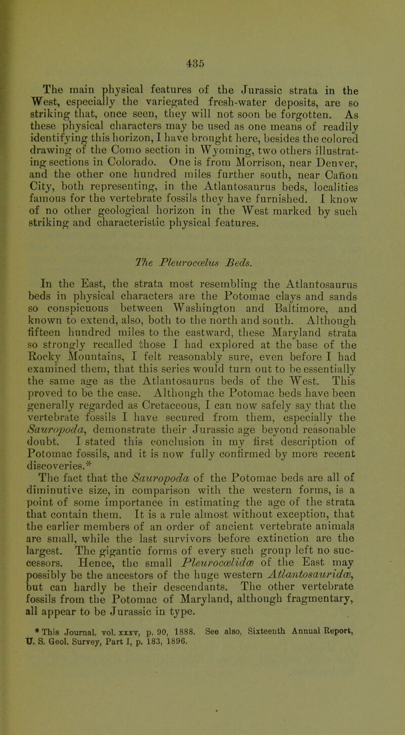 The main physical features of the Jurassic strata in the West, especially the variegated fresh-water deposits, are so striking that, once seen, they will not soon be forgotten. As these physical characters may be used as one means of readily identifying this horizon, I have brought here, besides the colored drawing of the Conio section in Wyoming, two others illustrat- ing sections in Colorado. One is from Morrison, near Denver, and the other one hundred miles further south, near Canon City, both representing, in the Atlantosaurus beds, localities famous for the vertebrate fossils they have furnished. I know of no other geological horizon in the West marked by such striking and characteristic physical features. The Pleuroccelus Beds. In the East, the strata most resembling the Atlantosaurus beds in physical characters are the Potomac clays and sands so conspicuous between Washington and Baltimore, and known to exteud, also, both to the north and south. Although fifteen hundred miles to the eastward, these Maryland strata so strongly recalled those I had explored at the base of the Rocky Mountains, I felt reasonably sure, even before I had examined them, that this series would turn out to be essentially the same age as the Atlantosaurus beds of the West. This proved to be the case. Although the Potomac beds have been generally regarded as Cretaceous, I can now safely say that the vertebrate fossils I have secured from them, especially the Sauropoda, demonstrate their Jurassic age beyond reasonable doubt. I stated this conclusion in my first description of Potomac fossils, and it is now fully confirmed by more recent discoveries.* The fact that the Sauropoda of the Potomac beds are all of diminutive size, in comparison with the western forms, is a point of some importance in estimating the age of the strata that contain them. It is a rule almost without exception, that the earlier members of an order of ancient vertebrate animals are small, while the last survivors before extinction are the largest. The gigantic forms of every such group left no suc- cessors. Hence, the small Pleurocmlidm of the East may possibly be the ancestors of the huge western Atlantosauridw, but can hardly be their descendants. The other vertebrate fossils from the Potomac of Maryland, although fragmentary, all appear to be Jurassic in type. * This Journal, vol. xxxv, p. 90, 1888. See also, Sixteenth Annual Report, U. S. Qeol. Survey, Part I, p. 183, 1896.