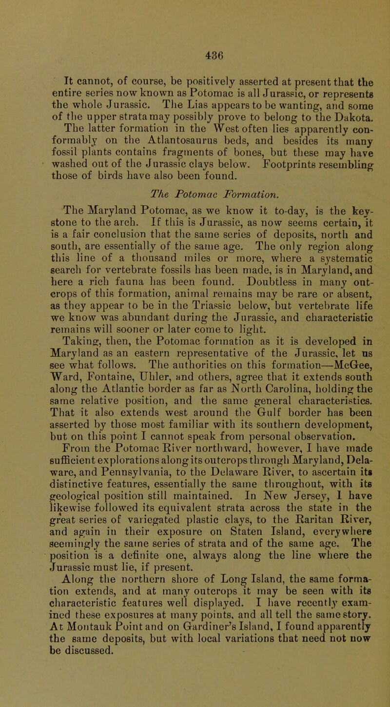 It cannot, of course, be positively asserted at present that the entire series now known as Potomac is all Jurassic, or represents the whole Jurassic. The Lias appears to be wanting, and some of the upper strata may possibly prove to belong to the Dakota. The latter formation in the West often lies apparently con- formably on the Atlantosaurus beds, and besides its many fossil plants contains fragments of bones, but these may have washed out of the Jurassic clays below. Footprints resembling those of birds have also been found. The Potomac Formation. The Maryland Potomac, as we know it to-day, is the key- stone to the arch. If this is Jurassic, as now seems certain, it is a fair conclusion that the same series of deposits, north and south, are essentially of the same age. The only region along this line of a thousand miles or more, where a systematic search for vertebrate fossils has been made, is in Maryland, and here a rich fauna has been found. Doubtless in many out- crops of this formation, animal remains may be rare or absent, as they appear to be in the Triassic below, but vertebrate life we know was abundant during the Jurassic, and characteristic remains will sooner or later come to light. Taking, then, the Potomac formation as it is developed in Maryland as an eastern representative of the Jurassic, let us see what follows. The authorities on this formation—McGee, Ward, Fontaine, Uhler, and others, agree that it extends south along the Atlantic border as far as North Carolina, holding the same relative position, and the same general characteristics. That it also extends west around the Gulf border ha6 been asserted by those most familiar with its southern development, but on this point I cannot speak from personal observation. From the Potomac River northward, however, I have made sufficient explorations alongits outcrops through Maryland, Dela- ware, and Pennsylvania, to the Delaware River, to ascertain its distinctive features, essentially the same throughout, with its geological position still maintained. In New Jersey, 1 have likewise followed its equivalent strata across the state in the great series of variegated plastic clays, to the Raritan River, and again in their exposure on Staten Island, everywhere seemingly the same series of strata and of the same age. The position is a definite one, always along the line where the Jurassic must lie, if present. Along the northern shore of Long Island, the same forma- tion extends, and at many outcrops it may be seen with its characteristic features well displayed. I have recently exam- ined these exposures at many points, and all tell the same story. At Montauk Point and on Gardiner's Island, I found apparently the same deposits, but with local variations that need not now be discussed.