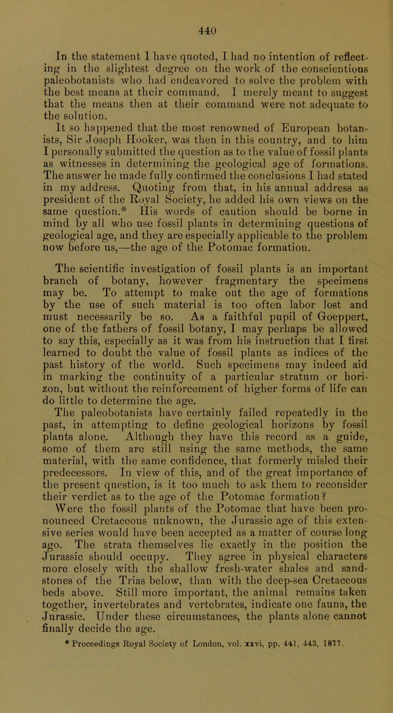 In the statement 1 have quoted, I had no intention of reflect- ing in the slightest degree on the work of the conscientious paleobotanists who had endeavored to solve the problem with the best means at their command. I merely meant to suggest that the means then at their command were not adequate to the solution. It so happened that the most renowned of European botan- ists, Sir Joseph Hooker, was then in this country, and to him I personally submitted the question as to the value of fossil plants as witnesses in determining the geological age of formations. The answer he made fully confirmed the conclusions I had stated in my address. Quoting from that, in his annual address as president of the Royal Society, he added his own views on the same question.* His words of caution should be borne in mind by all who use fossil plants in determining questions of geological age, and they are especially applicable to the problem now before us,—the age of the Potomac formation. The scientific investigation of fossil plants is an important branch of botany, however fragmentary the specimens may be. To attempt to make out the age of formations by the use of such material is too often labor lost and must necessarily be so. As a faithful pupil of Goeppert, one of the fathers of fossil botany, I may perhaps be allowed to say this, especially as it was from his instruction that I first learned to doubt the value of fossil plants as indices of the past history of the world. Such specimens may indeed aid in marking the continuity of a particular stratum or hori- zon, but without the reinforcement of higher forms of life can do little to determine the age. The paleobotanists have certainly failed repeatedly in the past, in attempting to define geological horizons by fossil plants alone. Although they have this record as a guide, some of them are still using the same methods, the same material, with the same confidence, that formerly misled their predecessors. In view of this, and of the great importance of the present question, is it too much to ask them to reconsider their verdict as to the age of the Potomac formation? Were the fossil plants of the Potomac that have been pro- nounced Cretaceous unknown, the Jurassic age of this exten- sive series would have been accepted as a matter of course long ago. The strata themselves lie exactly in the position the Jurassic should occupy. They agree in physical characters more closely with the shallow fresh-water shales and sand- stones of the Trias below, than with the deep-sea Cretaceous beds above. Still more important, the animal remains taken together, invertebrates and vertebrates, indicate one fauna, the Jurassic. Under these circumstances, the plants alone cannot finally decide the age. * Proceedings Royal Society of London, vol. xxvi, pp. 441. 443, 1877.