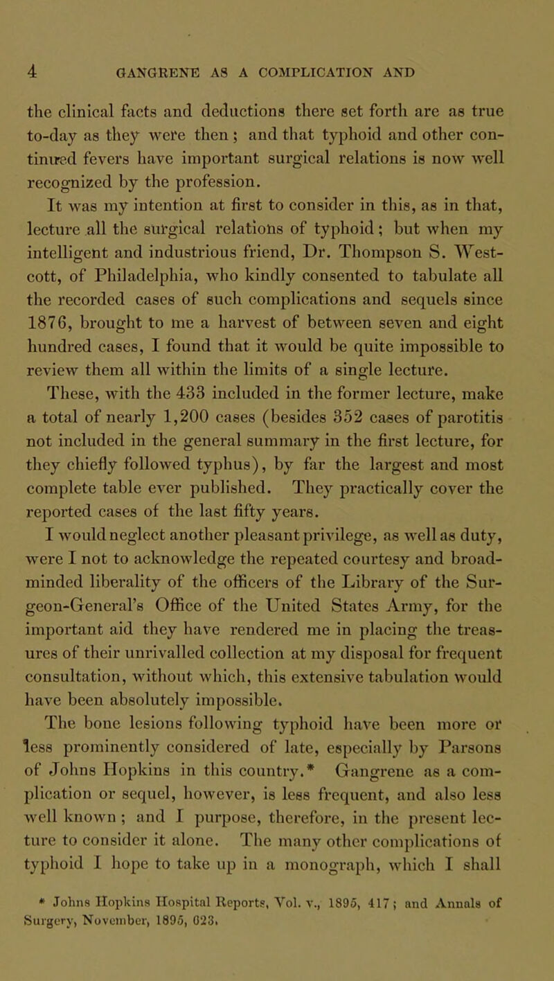 the clinical facts and deductions there set forth are as true to-day as they were then; and that typhoid and other con- tinued fevers have important surgical relations is now well recognized by the profession. It was my intention at first to consider in this, as in that, lecture all the surgical relations of typhoid; but when my intelligent and industrious friend, Dr. Thompson S. West- cott, of Philadelphia, who kindly consented to tabulate all the recorded cases of euch complications and sequels since 1876, brought to me a harvest of between seven and eight hundred cases, I found that it would be quite impossible to review them all within the limits of a single lecture. These, with the 433 included in the former lecture, make a total of nearly 1,200 cases (besides 352 cases of parotitis not included in the general summary in the first lecture, for they chiefly followed typhus), by far the largest and most complete table ever published. They practically cover the reported cases of the last fifty years. I would neglect another pleasant privilege, as well as duty, were I not to acknowledge the repeated courtesy and broad- minded liberality of the officers of the Library of the Sur- geon-General's Office of the United States Army, for the important aid they have rendered me in placing the treas- ures of their unrivalled collection at my disposal for frequent consultation, without which, this extensive tabulation would have been absolutely impossible. The bone lesions following typhoid have been more or less prominently considered of late, especially by Parsons of Johns Hopkins in this country.* Gangrene as a com- plication or sequel, however, is less frequent, and also less well known ; and 1 purpose, therefore, in the present lec- ture to consider it alone. The many other complications of typhoid 1 hope to take up in a monograph, which I shall * Johns Hopkins Hospital Reports, Vol. v., 1895, 417; and Annals of Surgery, November, 1695, 023.