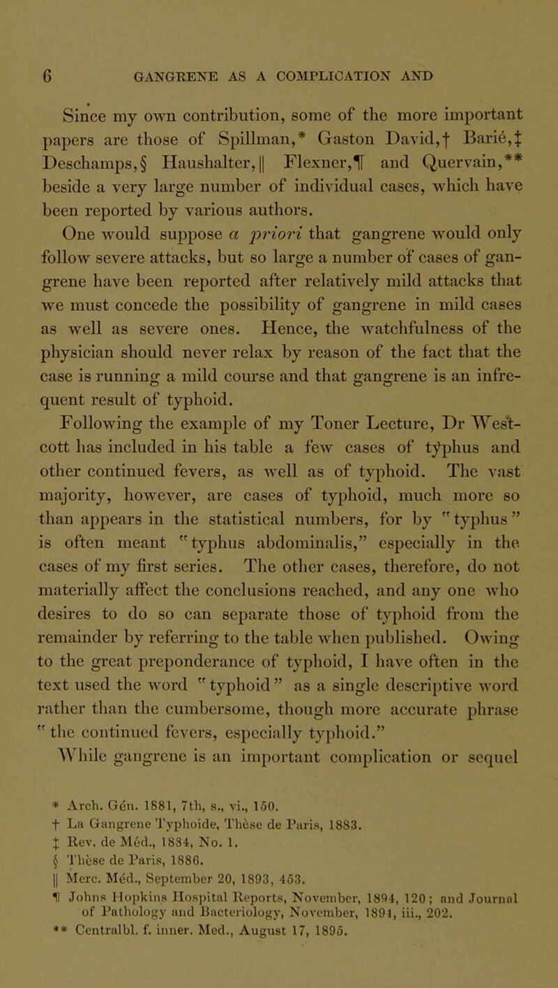 Since my own contribution, some of the more important papers are those of Spillman,* Gaston David, f Bari6,J Deschamps,§ Haushalter,|| Flexner,*[[ and Quervain,** beside a very large number of individual cases, which have been reported by various authors. One would suppose a priori that gangrene would only follow severe attacks, but so large a number of cases of gan- grene have been reported after relatively mild attacks that we must concede the possibility of gangrene in mild cases as well as severe ones. Hence, the watchfulness of the physician should never relax by reason of the fact that the case is running a mild course and that p-anp-rene is an infre- O DO quent result of typhoid. Following the example of my Toner Lecture, Dr Wes't- cott has included in his table a few cases of typhus and other continued fevers, as well as of typhoid. The vast majority, however, are cases of typhoid, much more so than appears in the statistical numbers, for by  typhus  is often meant typhus abdominalis, especially in the cases of my first series. The other cases, therefore, do not materially affect the conclusions reached, and any one who desires to do so can separate those of typhoid from the remainder by referring to the table when published. Owing to the great preponderance of typhoid, I have often in the text used the word  typhoid  as a single descriptive word rather than the cumbersome, though more accurate phrase  the continued fevers, especially typhoid. While gangrene is an important complication or sequel • Arch. Gen. 1881, 7th, 8., vi., 150. t La Gangrene Typhoide, These de Paris, 1883. \ Rev. de Mud., 1884, No. 1. § These de Paris, 1886. || Merc. Med., September 20, 1893, 453. II Johns Hopkins Hospital Reports, November, 1894, 120; and Journal of Pathology and Bacteriology, November, 1891, Hi., 202. *• Centralbl. f. inner. Med., August 17, 1895.