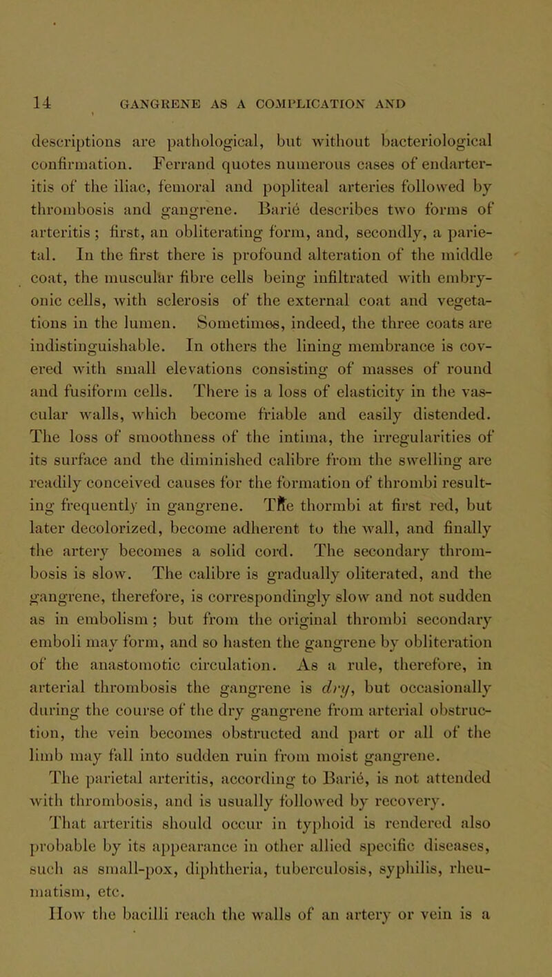 descriptions are pathological, but without bacteriological confirmation. Ferrand quotes numerous cases of endarter- itis of the iliac, femoral and popliteal arteries followed by throubosis and eransrrene. Barie describes two forms of arteritis; first, an obliterating form, and, secondly, a parie- tal. In the first there is profound alteration of the middle coat, the muscular fibre cells being infiltrated with embry- onic cells, with sclerosis of the external coat and vegeta- tions in the lumen. Sometimes, indeed, the three coats are indistinguishable. In others the lining membrance is cov- ered with small elevations consisting of masses of round and fusiform cells. There is a loss of elasticity in the vas- cular walls, which become friable and easily distended. The loss of smoothness of the intima, the irregularities of its surface and the diminished calibre from the swelling are readily conceived causes for the formation of thrombi result- ing frequently in gangrene. Trie thormbi at first red, but later decolorized, become adherent to the wall, and finally the artery becomes a solid cord. The secondary throm- bosis is slow. The calibre is gradually oliterated, and the gangrene, therefore, is correspondingly slow and not sudden as in embolism ; but from the original thrombi secondary emboli may form, and so hasten the gangrene by obliteration of the anastomotic circulation. As a rule, therefore, in arterial thrombosis the gangrene is dvy, but occasionally during the course of the dry gangrene from arterial obstruc- tion, the vein becomes obstructed and part or all of the limb may fall into sudden ruin from moist gangrene. The parietal arteritis, according to Barie, is not attended with thrombosis, and is usually followed by recovery. That arteritis should occur in typhoid is rendered also probable by its appearance in other allied specific diseases, such as small-pox, diphtheria, tuberculosis, syphilis, rheu- matism, etc. How the bacilli reach the walls of an artery or vein is a