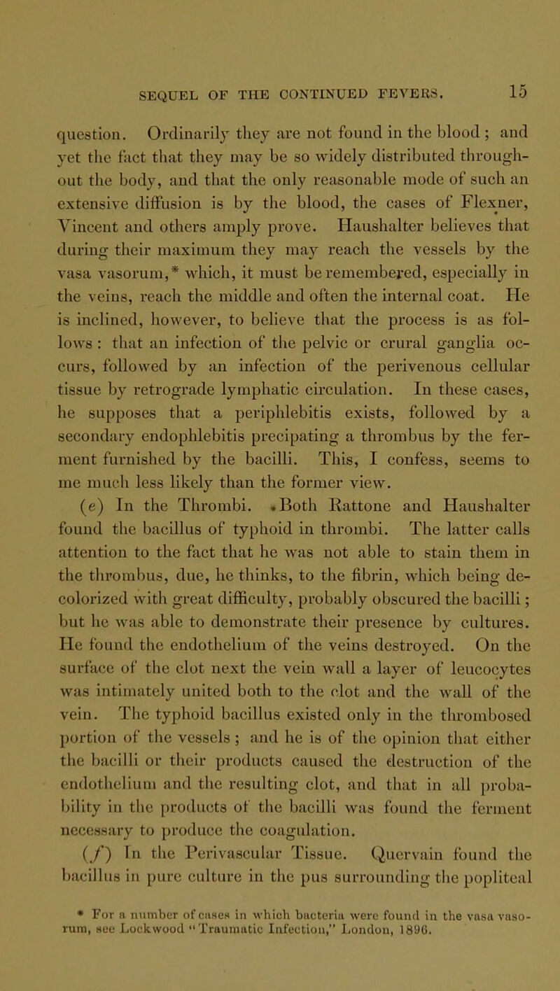 question. Ordinarily they are not found in the blood ; and yet the fact that they may be so widely distributed through- out the body, and that the only reasonable mode of such an extensive diffusion is by the blood, the cases of Flexner, Vincent and others amply prove. Haushalter believes that during their maximum they may reach the vessels by the vasa vasorum,* which, it must be remembered, especially in the veins, reach the middle and often the internal coat. He is inclined, however, to believe that the process is as fol- lows : that an infection of the pelvic or crural ganglia oc- curs, followed by an infection of the perivenous cellular tissue by retrograde lymphatic circulation. In these cases, he supposes that a periphlebitis exists, followed by a secondary endophlebitis precipating a thrombus by the fer- ment furnished by the bacilli. This, I confess, seems to me much less likely than the former view. (e) In the Thrombi. .Both Rattone and Haushalter found the bacillus of typhoid in thrombi. The latter calls attention to the fact that he was not able to stain them in the thrombus, due, he thinks, to the fibrin, which being de- colorized with great difficulty, probably obscured the bacilli; but he was a hie to demonstrate their presence by cultures. He found the endothelium of the veins destroyed. On the surface of the clot next the vein wall a layer of leucocytes was intimately united both to the clot and the wall of the vein. The typhoid bacillus existed only in the thrombosed portion of tin; vessels; and he is of the opinion that either the bacilli or their products caused the destruction of the endothelium and the resulting clot, and that in all proba- bility in the products of the bacilli was found the ferment necessary to produce the coagulation. (./') In the Perivascular Tissue. Quervain found the bacillus in pure culture in the pus surrounding the poplitea 1 • For a number of cases in which bacteria were found in the vasa vaso- rum, see Lock wood Traumatic Infection, London, 1890.