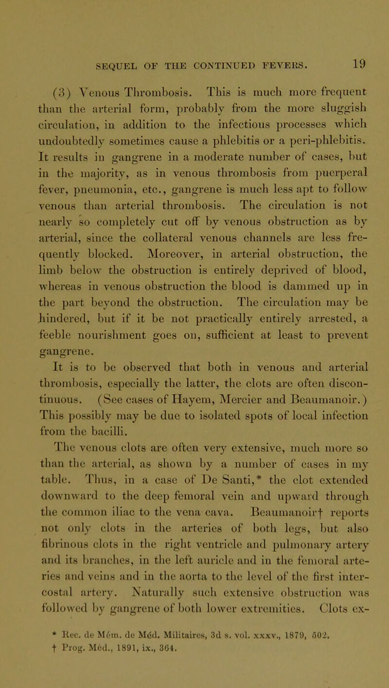 ( 3 ) Venous Thrombosis. This is much more frequent than the arterial form, probably from the more sluggish circulation, in addition to the infectious processes which undoubtedly sometimes cause a phlebitis or a peri-phlebitis. It results in gangrene in a moderate number of cases, but in the majority, as in venous thrombosis from puerperal fever, pneumonia, etc., gangrene is much less apt to follow venous than arterial thrombosis. The circulation is not nearly so completely cut off by venous obstruction as by arterial, since the collateral venous channels are less fre- quently blocked. Moreover, in arterial obstruction, the limb below the obstruction is entirely deprived of blood, whereas in venous obstruction the blood is dammed up in the part beyond the obstruction. The circulation may be hindered, but if it be not practically entirely arrested, a feeble nourishment goes on, sufficient at least to prevent gangrene. It is to be observed that both in venous and arterial thrombosis, especially the latter, the clots are often discon- tinuous. (See cases of Hayem, Mercier and Beaumanoir.) This possibly may be due to isolated spots of local infection from the bacilli. The venous clots are often very extensive, much more so than the arterial, as shown by a number of cases in my table. Thus, in a case of De Santi,* the clot extended downward to the deep femoral vein and upward through the common iliac to the vena cava. Beaumanoirf reports not only clots in the arteries of both legs, but also fibrinous clots in the right ventricle and pulmonary artery and its branches, in the left auricle and in the femoral arte- ries and veins and in the aorta to the level of the first inter- costal artery. Naturally such extensive obstruction was followed by gangrene of both lower extremities. Clots ex- * Rec. de Mem. de Med. Militaircs, 3d s. vol. xxxv., 1879, fi02. t Prog. Med., 1891, ix., 364.