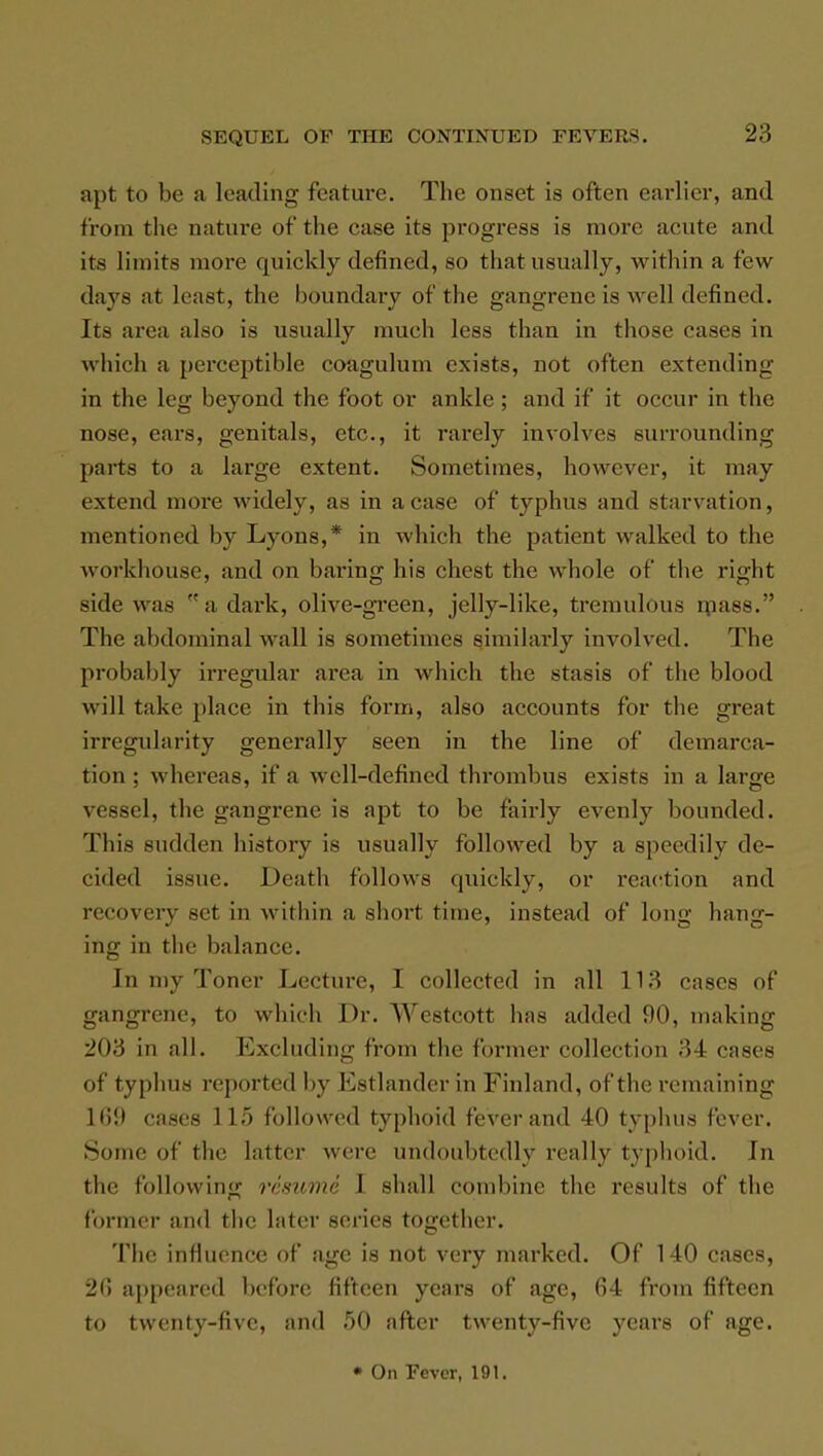 apt to be a leading- feature. The onset is often earlier, and from the nature of the case its progress is more acute and its limits more quickly defined, so that usually, within a few days at least, the boundary of the gangrene is well defined. Its area also is usually much less than in those cases in which a perceptible coagulum exists, not often extending in the leg beyond the foot or ankle; and if it occur in the nose, ears, genitals, etc., it rarely involves surrounding parts to a large extent. Sometimes, however, it may extend more widely, as in a case of typhus and starvation, mentioned by Lyons,* in which the patient walked to the workhouse, and on baring his chest the whole of the right side was a dark, olive-green, jelly-like, tremulous mass. The abdominal wall is sometimes similarly involved. The probably irregular area in which the stasis of the blood will take place in this form, also accounts for the great irregularity generally seen in the line of demarca- tion ; whereas, if a well-defined thrombus exists in a large vessel, the gangrene is apt to be fairly evenly bounded. This sudden history is usually followed by a speedily de- cided issue. Death follows quickly, or reaction and recovery set in within a short time, instead of long hang- ing in the balance. In my Toner Lecture, I collected in all 113 cases of gangrene, to which Dr. We8tCOtt has added HO, making 203 in all. Excluding from the former collection 34 cases of typhus reported by Estlander in Finland, of the remaining Hi!) cases 115 followed typhoid fever and 40 typhus fever. Some of the latter were undoubtedly really typhoid. In tin- following resume I shall combine the results of the former and the later series together. The influence of age is not very marked. Of 140 cases, 2(5 appeared before fifteen years of age, 64 from fifteen to twenty-five, and 50 after twenty-five years of age. * On Fever, 191.