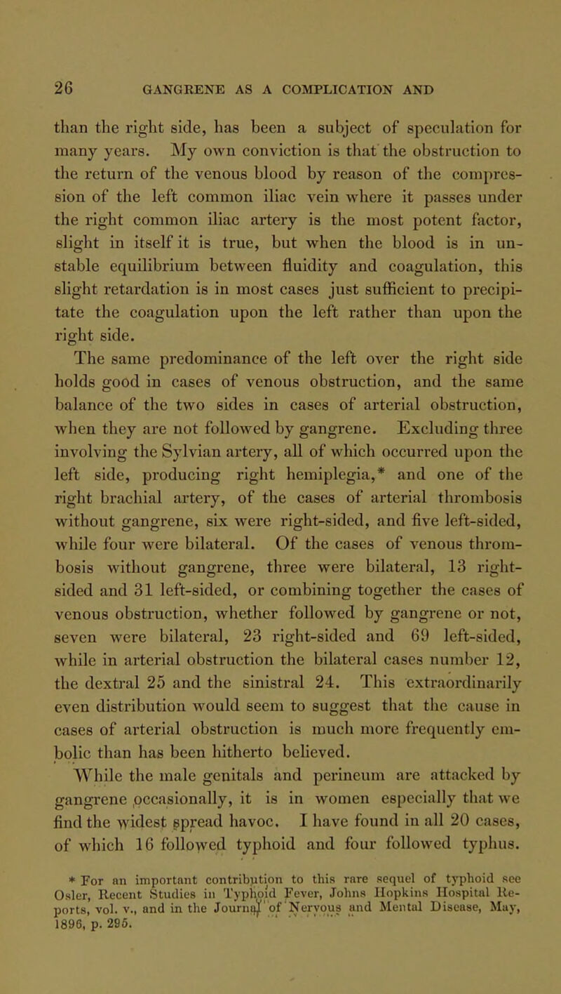than the right side, has been a subject of speculation for many years. My own conviction is that the obstruction to the return of the venous blood by reason of the compres- sion of the left common iliac vein where it passes under the right common iliac artery is the most potent factor, slight in itself it is true, but when the blood is in un- stable equilibrium between fluidity and coagulation, this slight retardation is in most cases just sufficient to precipi- tate the coagulation upon the left rather than upon the right side. The same predominance of the left over the right side holds good in cases of venous obstruction, and the same balance of the two sides in cases of arterial obstruction, when they are not followed by gangrene. Excluding three involving the Sylvian artery, all of which occurred upon the left side, producing right hemiplegia,* and one of the right brachial artery, of the cases of arterial thrombosis without gangrene, six were right-sided, and five left-sided, while four were bilateral. Of the cases of venous throm- bosis without gangrene, three were bilateral, 13 right- sided and 31 left-sided, or combining together the cases of venous obstruction, whether followed by gangrene or not, seven were bilateral, 23 right-sided and 69 left-sided, while in arterial obstruction the bilateral cases number 12, the dextral 25 and the sinistral 24. This extraordinarily even distribution would seem to suggest that the cause in cases of arterial obstruction is much more frequently em- bolic than has been hitherto believed. While the male genitals and perineum are attacked by gangrene .occasionally, it is in women especially that we find the a\ idesr spread havoc. I have found in all 20 cases, of which 16 followed typhoid and four followed typhus. * For an important contribution to this rare sequel of typhoid see Osier, Recent Studies in Typhoid Fever, Johns Hopkins Hospital Re- ports, vol. v., and in the Journajl of'Nervous and Mental Disease, May, 1896, p. 295.