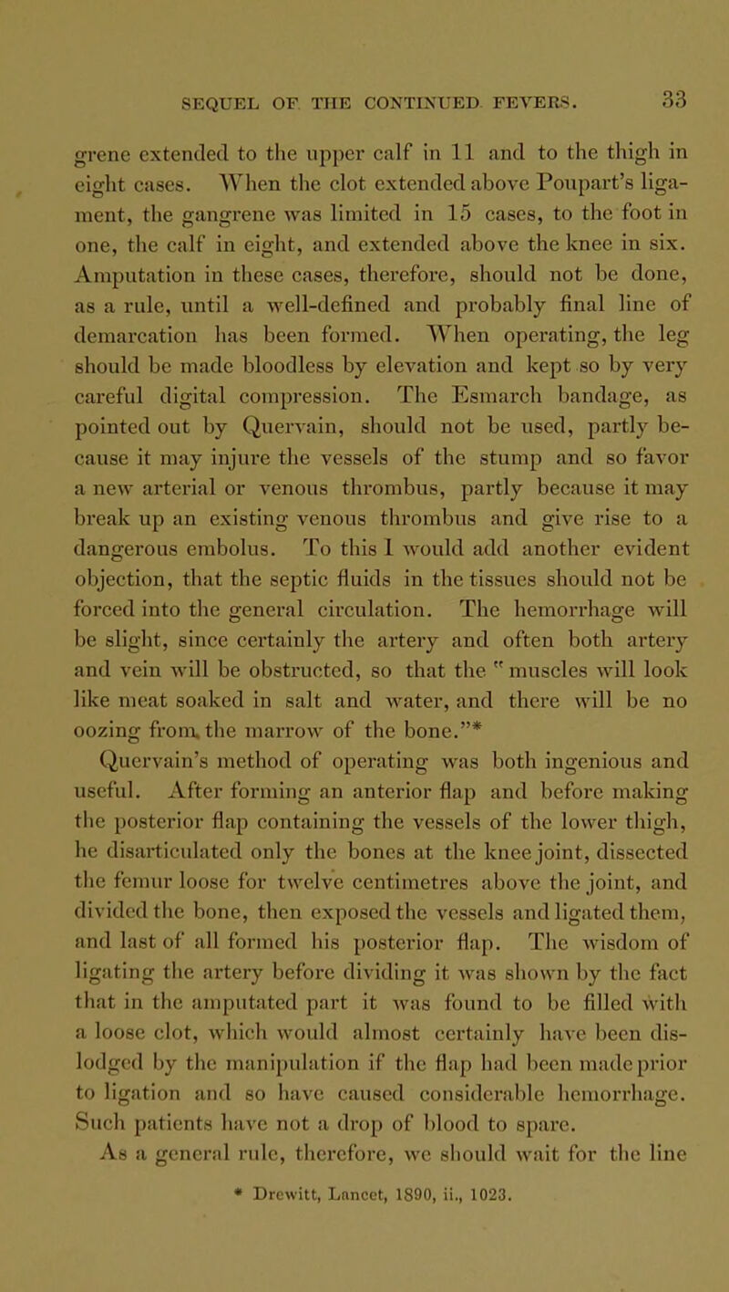 grene extended to the upper calf in 11 and to the thigh in eight cases. When the clot extended above Poupart's liga- ment, the gangrene was limited in 15 cases, to the foot in one, the calf in eight, and extended above the knee in six. Amputation in these cases, therefore, should not be done, as a rule, until a well-defined and probably final line of demarcation has been formed. When operating, the leg should be made bloodless by elevation and kept so by very careful digital compression. The Esmarch bandage, as pointed out by Quervain, should not be used, partly be- cause it may injure the vessels of the stump and so favor a new arterial or venous thrombus, partly because it may break up an existing venous thrombus and give rise to a dangerous embolus. To this 1 would add another evident objection, that the septic fluids in the tissues should not be forced into the general circulation. The hemorrhage will be slight, since certainly the artery and often both artery and vein will be obstructed, so that the muscles will look like meat soaked in salt and water, and there will be no oozing from, the marrow of the bone.* Quervain's method of operating was both ingenious and useful. After forming an anterior flap and before making the posterior flap containing the vessels of the lower thigh, he disarticulated only the bones at the knee joint, dissected the femur loose for twelve centimetres above the joint, and divided the bone, then exposed the vessels and ligated them, and last of all formed his posterior flap. The wisdom of ligating the artery before dividing it was shown by the fact that in the amputated part it was found to he filled with a loose elot, which would almost certainly have been dis- lodged by the manipulation if the Hap had been madeprior to ligation and so have caused considerable hemorrhage. Such patients have tint a drop of blood to spare. As a general rule, therefore, we should wait for the line « Drcwitt, Lnncct, 1890, ii., 1023.