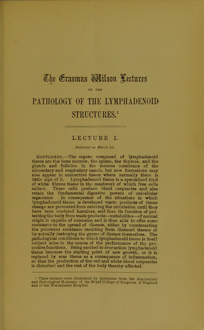 ON THE PATHOLOGY OF THE LYMPHADENOID STRUCTORES.^ LECTUKE I. Delivered on March 1st. Gentlemen,—The organs composed of lymphadenoid tissue are the bone marrow, the spleen, the thymus, and the glands and follicles in the mucous membrane of the alimentary and respiratory canals, but new formations may also appear in connective tissue where normally there is little sign of it. Lymphadenoid tissue is a specialised kind of white fibrous tissue in the meshwork of which free cells collect. These cells produce blood corpuscles and also retain the fundamental digestive powers of unicellular organism^. In consequence of the situations in which lymphadenoid tissue is developed waste products of tissue change are prevented from entering the circulation until they have been rendered harmless, and thus its function of pro- tecting the body from waste products—metabolites—of normal origin is capable of extension and is thus able to oflEer some resistance to the spread of disease, either by counteracting the poisonous substance resulting from diseased tissues or by actually destroying the germs of disease themselves. The pathological conditions to which lymphadenoid tissue is itself subject arise in the course of the performance of the pro- tective functions. Being excited to over action lymphadenoid tissue becomes the starting point of new growth, or it is replaced by scar tissue as a consequence of inflammation, so that the production of the red and white blood corpuscles is disturbed and the rest of the body thereby affected. 1 These lecturen wore illustrated by speoimens from the Anatomical and PatholoKioal Muaeuraa of the Boyal College of Surgeons of England and of the Westminster Hospital.