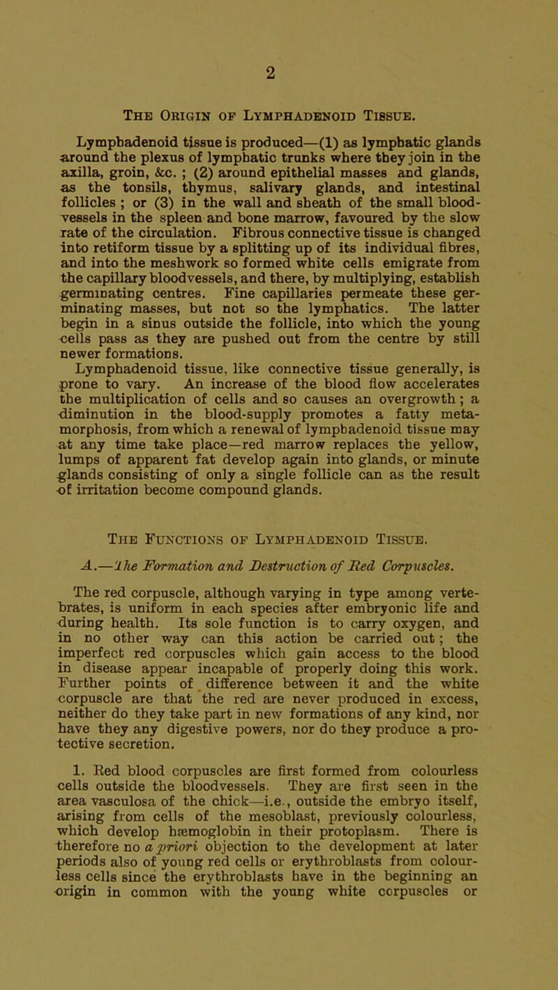 The Origik op Lymphadenoid Tissue. Lymphadenoid tissue is produced—(1) as lymphatic glands around the plexus of lymphatic trunks where they join in the axilla, groin, &c. ; (2) around epithelial masses and glands, as the tonsils, thymus, salivary glands, and intestinal follicles ; or (3) in the wall and sheath of the small blood- vessels in the spleen and bone marrow, favoured by the slow xate of the circulation. Fibrous connective tissue is changed into retiform tissue by a splitting up of its individual fibres, and into the meshwork so formed white cells emigrate from the capillary bloodvessels, and there, by multiplying, establish germinating centres. Fine capillaries permeate these ger- minating masses, but not so the lymphatics. The latter begin in a sinus outside the follicle, into which the young •cells pass as they are pushed out from the centre by still newer formations. Lymphadenoid tissue, like connective tissue generally, is prone to vary. An increase of the blood flow accelerates the multiplication of cells and so causes an overgrowth; a diminution in the blood-supply promotes a fatty meta- morphosis, from which a renewal of lymphadenoid tissue may at any time take place—red marrow replaces the yellow, lumps of apparent fat develop again into glands, or minute glands consisting of only a single follicle can as the result of irritation become compound glands. The Functions or Lymphadenoid Tissue. A.—'ihe Formation and Destruction of Med Corpuscles. The red corpuscle, although varying in type among verte- brates, is uniform in each species after embryonic life and during health. Its sole function is to carry oxygen, and in no other way can this action be carried out; the imperfect red corpuscles which gain access to the blood in disease appear incapable of properly doing this work. Further points of difference between it and the white corpuscle are that the red are never produced in excess, neither do they take part in new formations of any kind, nor have they any digestive powers, nor do they produce a pro- tective secretion. 1. Bed blood corpuscles are first formed from colourless cells outside the bloodvessels. They are first seen in the area vasculosa of the chick—i.e., outside the embryo itself, arising from cells of the mesoblast, previously colourless, which develop hasmoglobin in their protoplasm. There is therefore no a2)riori objection to the development at later periods also of young red cells or erythroblasts from colour- less cells since the erythroblasts have in the beginning an origin in common with the young white corpuscles or
