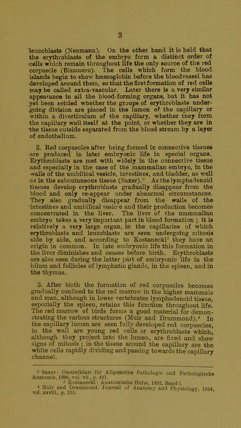 leucoblasts (Neumann). On the other hand it is held that the erythroblasts of the embryo form a distinct order of •cells which remain throughout life the only source of the red corpuscle (Bizzozero). The cells which form the blood islands begin to show haemoglobin before the bloodvessel has developed around them, so that the first formation of red cells may be called extra-vascular. Later there is a very similar appearance in all the blood-forming organs, but it has not yet been settled whether the groups of erythroblasts under- going division are placed in the lumen of the capillary or within a diverticulum of the capillary, whether tney form the capiUary wall itself at the point, or whether they are in the tissue outside separated from the blood stream by a layer of endothelium. 2. Red corpuscles after being formed in connective tissues are produced in later embryonic life in special organs. Erythroblasts are met with widely in the connective tissue and especially in the case of the mammalian embryo, in the walls of the umbilical vesicle, intestines, and bladder, as well as in the subcutaneous tissue (Saxer).- Asthelympha'lenoid tissues develop erythroblasts gradually disappear from the blood and only re-appear under abnormal circumstances. They also gradually disappear from the walls of the intestines and umbilical vesic'e and their production becomes concentrated in the liver. The liver of the mammalian embryo tabes a very important part in blood formation ; it is relatively a very large organ, in the capillaries of which erythroblasts and leucoblasts are seen undergoing mitosis side by aide, and according to Kostanecki^ they have an origin in common. In late embryonic life this formation in the liver diminishes and ceases before birth. Erythroblasts are also seen during the latter part of embryonic life in the hilum and follicles of lymphatic glands, in the spleen, and in the thymus. 3. After birth the formation of red corpuscles becomes gradually confined to the red marrow in the higher mammals and man, although in lower vertebrates lymphadenoid tissue, especially the spleen, retains this function throughout life. The red marrow of birds forms a good material for demon- strating the various structures (Muir and Drummond).* In the capillary lumen are seen fully developed red corpuscles, in the wall are young red cells or erythroblasts which, although they project into the lumen, are fixed and show signs of mitosis ; in the tissue around the capillary are the white cells rapidly dividing and passing towards the capillary channel. = Saxer: Contralblatt fiir AUgemeine Pathologie und Patholoelscha Anatomie, 1890, vol. vii., p. 421. * ■I KoBtanccki; Anatomiaclio Hcfte, 1892, Band i. Mnlr and Drummond: Journal of Anatomy and Phvsioloffv 1834 vol. xxviii., p. 125. ' '