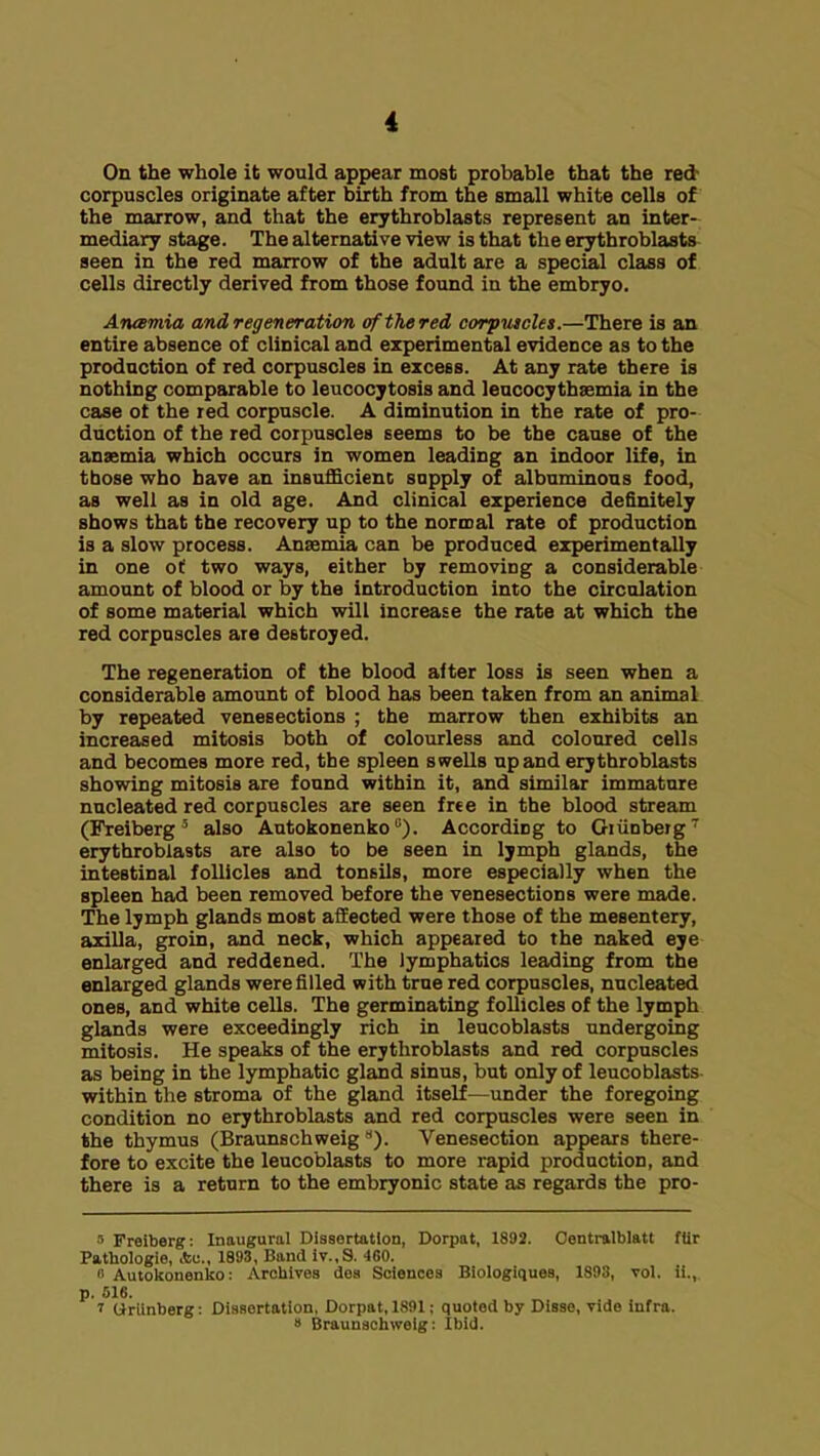 On the whole it would appear most piobable that the red corpuscles originate after birth from the small white cells of the marrow, and that the erythroblasts represent an inter- mediary stage. The alternative view is that the erythroblasts seen in the red marrow of the adult are a special class of cells directly derived from those found in the embryo. Amsmia and regeneration ofthered corpiucles.—There is an entire absence of clinical and erperimental evidence as to the production of red corpuscles in excess. At any rate there is nothing comparable to leucocytosis and leucocythsemia in the case ot the red corpuscle. A diminution in the rate of pro- duction of the red corpuscles seems to be the cause of the anaemia which occurs in women leading an indoor life, in those who have an insufficienc supply of albuminous food, as well as in old age. And clinical experience definitely shows that the recovery up to the normal rate of production is a slow process. Anaemia can be produced experimentally in one of two ways, either by removing a considerable amount of blood or by the introduction into the circulation of some material which will increase the rate at which the red corpuscles are destroyed. The regeneration of the blood after loss is seen when a considerable amount of blood has been taken from an animal by repeated venesections ; the marrow then exhibits an increased mitosis both of colourless and coloured cells and becomes more red, the spleen strells npand erythroblasts showing mitosis are found within it, and similar immature nucleated red corpuscles are seen free in the blood stream (Freiberg ^ also Autokonenko). According to Oiiinberg erythroblasts are also to be seen in lymph glands, the intestinal follicles and tonsils, more especially when the spleen had been removed before the venesections were made. The lymph glands most affected were those of the mesentery, axilla, groin, and neck, which appeared to the naked eye enlarged and reddened. The lymphatics leading from the enlarged glands were filled with true red corpuscles, nucleated ones, and white cells. The germinating follicles of the lymph glands were exceedingly rich in leucoblasts undergoing mitosis. He speaks of the erythroblasts and red corpuscles as being in the lymphatic gland sinus, but only of leucoblasts. within the stroma of the gland itself—under the foregoing condition no erythroblasts and red corpuscles were seen in the thymus (Braunschweig **). Venesection appears there- fore to excite the leucoblasts to more rapid production, and there is a return to the embryonic state as regards the pro- Freiberg: Inaugural Dissertation, Dorpat, 1892. Centralblatt ffir Pathologie, Ac, 1893, Band iT.,S. 4G0. 1 Autoltonenl£o: Arcliives dea Sciences Biologiques, 1893, vol. ii., p. S16. 7 Oriinberg: Dissertation, Durpat, 1,S91; quoted by Disse, vide Infra. 8 Braunschweig: Ibid.
