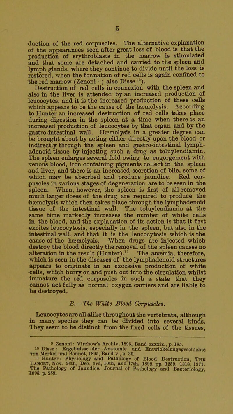 duction of the red corpuscles. The alternative explanation of the appearances seen after great loss of blood is that the production of erythroblasts in the marrow is stimulated and that some are detached and carried to the spleen and lymph glands, where they continue to divide until the loss is restored, when the formation of red cells is again confined to the red manow (Zenoni; also Disse). Destruction of red cells in connexion with the spleen and also in the liver is attended by an increased production of leucocytes, and it is the increased production of these cells which appears to be the cause of the haemolysis. According to Hunter an increased destruction of red cells takes place during digestion in the spleen at a time when there is an increased production of leucocytes by that organ and by the gastro-intestinal wall. HEcmolysis in a greater degree can be brought about by acting either directly upon the blood or indirectly through the spleen and gastro-intestinal lymph- adenoid tissue by injecting such a drug as toluylendiamin. The spleen enlarges several fold owing to engorgement with venous blood, iron containing pigments collect in the spleen and liver, and there is an increased secretion of bile, some of which may be absorbed and produce jaundice. Ked cor- puscles in various stages of degeneration are to be seen in the spleen. When, however, the spleen is first of all removed much larger doses of the drug are required to produce the haemolysis which then takes place through the lymphadenoid tissue of the intestinal wall. The toluylendiamin at the same time markedly increases the number of white cells in the blood, and the explanation of its action is that it first excites leucocytosis, especially in the spleen, but also in the intestinal wall, and that it is the leucocytosis which is the cause of the haemolysis. When drugs are injected which destroy the blood directly the removal of the spleen causes no alteration in the result (Hunter).The anasmia, therefore, which is seen in the diseases of the lymphadenoid structures appears to originate in an excessive production of white cells, which hurry on and push out into the circulation whilst inunature the red corpuscles in such a state that they cannot act fully as normal oxygen carriers and are liable to be destroyed. B.— The White Blood Corpuscles. Leucocytes are all alike throughout the vertebrata, although in many species they can be divided into several kinds. They seem to be distinct from the fixed cells of the tissues, » Zenoni: Virchow's Archlv, 1895, Band cxxxix., p. 186. 10 Disse: Ergebnisse der Anatomle und Entwiokelungsgesohlchte Ton Merkel und Bonnet, 18!)5, Band v., s. 30. 11 Hunter: Physiology and Pathology of Blood Destruction, Thb Laucbt, Noy. 2fith, Dec. 3rd, 10th, and 17th, 1893, pp. 1269, 1818, 1371. The Pathology of Jaundice, Journal ot Pathology and BaoterloloirT. 1896, p. 269. '