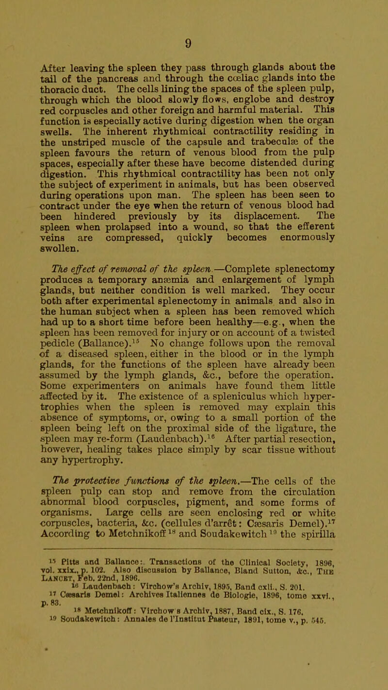After leaving the spleen they pass through glands about the tail of the pancreas and throagh the caeliac glands into the thoracic duct. The cells lining the spaces of the spleen pulp, through which the blood slowly flows, englobe and destroy red corpuscles and other foreign and harmful material. This function is especially active during digestion when the organ swells. The inherent rhythmical contractility residing in the unstriped muscle of the capsule and trabecule of the spleen favours the return of venous blood from the pulp spaces, especially after these have become distended during digestion. This rhythmical contractility has been not only the subject of experiment in animals, but has been observed during operations upon man. The spleen has been seen to contract under the eye when the return of venous blood had been hindered previously by its displacement. The spleen when prolapsed into a wound, so that the efferent veins are compressed, quickly becomes enormously swollen. The effect of removal of the spleen.—Complete splenectomy produces a temporary ansemia and enlargement of lymph glands, but neither condition is well marked. They occur both after experimental splenectomy in animals and also in the human subject when a spleen has been removed which had up to a short time before been healthy—e.g., when the spleen has been removed for injury or on account of a twisted pedicle (Ballance). No change follows upon the removal of a diseased spleen, either in the blood or in the lymph glands, for the functions of the spleen have already been assumed by the lymph glands, &c., before the operation. Some experimenters on animals have found them little affected by it. The existence of a spleniculus which hyper- trophies when the spleen is removed may explain this absence of symptoms, or, owing to a small portion of the spleen being left on the proximal side of the ligature, the spleen may re-form (Laudenbach).* After partial resection, however, healing takes place simply by scar tissue without any hypertrophy. The protective functions of the spleen.—The cells of the spleen pulp can stop and remove from the circulation abnormal blood corpuscles, pigment, and some forms of organisms. Large cells are seen enclosing red or white corpuscles, bacteria, &c. (cellules d'arrSt: Csesaris Demel),^^ According to Metchnikoff  and Soudakewitch  the spirUla 1' Pitta and Ballance: Transactions of the Clinical Society, 1896, •vol. xxix.,_p. 102. Also discussion by Ballance, Bland Sutton, ifcc, The Lancbt, Feb. itod, 1890. i» Laudenbach: Virohow's Archiv, 189.5, Band exli., S. 201. 1' Cffisaris Demel: Archives Italiennes de Biologie, 1896, tome xxvl p. 83. '8 MetchnlkofT: Vircbow b Archiv, 1887, Band cix., S. 176. 19 Soudakewitch: Annates de I'lnstltut Pasteur, 1891, tome v., p. 545.